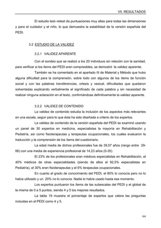 VII. RESULTADOS
64
El estudio test–retest da puntuaciones muy altas para todas las dimensiones
y para el cuidador y el niño, lo que demuestra la estabilidad de la versión española del
PEDI.
3.2 ESTUDIO DE LA VALIDEZ
3.2.1 VALIDEZ APARENTE
Con el sondeo que se realizó a los 20 individuos sin relación con la sanidad,
para verificar si los ítems del PEDI eran compresibles, se demostró la validez aparente.
También se ha comentado en el apartado III de Material y Método que hubo
alguna dificultad para la comprensión, sobre todo con algunos de los ítems de función
social y con las palabras transferencias, ortesis y vesical, dificultades que quedaron
solventadas explicando verbalmente el significado de cada palabra y sin necesidad de
realizar ninguna aclaración en el texto, confirmándose definitivamente la validez aparente.
3.2.2 VALIDEZ DE CONTENIDO
La validez de contenido estudia la inclusión de los aspectos más relevantes
en una escala, según para lo que ésta ha sido diseñada a criterio de los expertos.
La validez de contenido de la versión española del PEDI se examinó usando
un panel de 30 expertos en medicina, especialistas la mayoría en Rehabilitación y
Pediatría, así como fisioterapeutas y terapeutas ocupacionales, los cuales evaluaron la
traducción y la comprensión de los ítems del cuestionario.
La edad media de dichos profesionales fue de 39,57 años (rango entre 29-
66) con una media de experiencia profesional de 14,23 años (0-35).
El 23% de los profesionales eran médicos especialistas en Rehabilitación, el
40% médicos de otras especialidades (siendo de ellos el 92,5% especialistas en
Pediatría), el 30% eran fisioterapeutas y el 6% terapeutas ocupacionales.
En cuanto al grado de conocimiento del PEDI, el 80% lo conocía pero no lo
había utilizado y un 20% no lo conocía. Nadie lo había usado hasta ese momento.
Los expertos puntuaron los ítems de las subescalas del PEDI y el global de
la misma de 0 a 5 puntos, siendo 4 y 5 los mejores resultados.
La tabla 19 muestra el porcentaje de expertos que valora las preguntas
incluidas en el PEDI como 4 y 5.
 