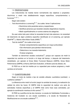 VIII. DISCUSIÓN
69
1.2. PROPOSITIVIDAD
Los instrumentos de medida tienen normalmente dos objetivos o propósitos:
discriminar o medir más detalladamente rasgos específicos, comportamientos o
funciones17, 60, 71
.
Según esto existen:
- Test discriminativos o screening69, 71
, los cuales tienen 3 aplicaciones:
▪ Discriminar entre pacientes sanos y sospechosos.
▪ Identificar personas que necesitan estudios diagnósticos mayores.
▪ Medir superficialmente un numero extenso de categorías.
Se usan sobre todo para indicar la necesidad de test más extensos o la necesidad
de tratamiento de algún problema especifico identificado en el screening, por ejemplo
WeeFIM72
y Alberta Infant Motor Scale (AIMS) 73
.
- Test de medida69
, los cuales sirven para:
▪ Evaluar comportamientos específicos con mayor profundidad.
▪ Dar información para plantear intervenciones.
▪ Determinar si se necesita tratamiento.
▪ Evaluar progresos.
También se denominan escalas evaluativas73
, porque son capaces de medir la
capacidad de cambios en la función a lo largo del tiempo, o después del tratamiento
rehabilitador, por ejemplo el Gross Motor Funcional Measure (GMFM), Gross Motor
Performance (GMPM), el Kenny Self-Care Evaluation, el Boston para las afasias, etc.
El PEDI es un test de medida por su capacidad para evaluar progresos y medir
cambios en la función.
1.3. CUANTIFICABILIDAD
Según el modo de medida o tipo de variable utilizada: cuantitativa (cantidad) o
cualitativa (calidad) 73
.
La diferencia entre medir la función (según la cantidad de tareas) y la realización (la
calidad de cómo las hace). El GMFM mide la capacidad de realizar una serie de
actividades motoras específicas y el GMPM mide como hace esas actividades, por
ejemplo la coordinación mientras el niño camina71, 74
.
El PEDI se cuantifica de las dos maneras. La escala de Habilidades Funcionales y
Asistencia del Cuidador es una escala cuantitativa y la escala de Necesidad de
Modificaciones es una escala cualitativa29, 51
.
 
