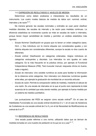 VIII. DISCUSIÓN
70
1.4. EXPRESIÓN DE RESULTADOS O NIVELES DE MEDIDA
Determinan como deben analizarse e interpretarse los resultados de un
instrumento. Los cuatro niveles básicos de medida de datos son: nominal, ordinal,
intervalos y de razón10,17
.
De manera general, las escalas nominales y ordinales se usan parar clasificar
medidas discretas, las escalas de intervalo y de razón para medidas continuas. La
eficiencia estadística se incrementa cuando se mide en escalas de razón o intervalos,
porque tienen mayor sensibilidad de medida y permiten un análisis estadístico más
riguroso.
- Escala Nominal: Clasificación en grupos que no tienen un orden categórico (sexo,
HLA…). Dos individuos con la misma etiqueta son considerados iguales y con
distinta etiqueta son consideradas diferentes, aunque la escala no dice cuanto de
diferentes.
- Escala ordinal: Clasificación en categorías ordenadas. Asigna individuos en
categorías excluyentes y discretas. Los intervalos no son iguales en cada
categoría. Es la más frecuente en la práctica clínica, por ejemplo el Functional
Independence Measure (FIM), Test muscular manual, respuesta clínica en buena,
mala o regular).
- Escala de intervalos: Una variable numérica se acota para facilitar la información
de la distancia entre categorías. Son intervalos con distancias numéricas iguales
entre ellas, por ejemplo la graduación de movilidad de un recorrido articular.
- Escala de razón: Permite la comparación válida de medidas, mediante el cálculo de
una razón. Es una escala de intervalos en la que el punto cero representa la total
ausencia de la cantidad que esta siendo medida, por ejemplo la fuerza medida por
un sistema de medida cuantitativo.
Las puntuaciones del PEDI se asignan como escala ordinal29
. En el caso de
Habilidades Funcionales es una escala ordinal dicotómica 0 o 1; en el caso de Asistencia
de Cuidadores es una escala ordinal de 0 a 5 y en el de Necesidad de Modificaciones es
ordinal de 0 a 456
.
1.5. REFERENCIA DE RESULTADOS
Una escala puede referirse a una norma, utilizando datos que se derivan de
medidas tomadas en una muestra de población en la que se va a usar10, 17
.
 