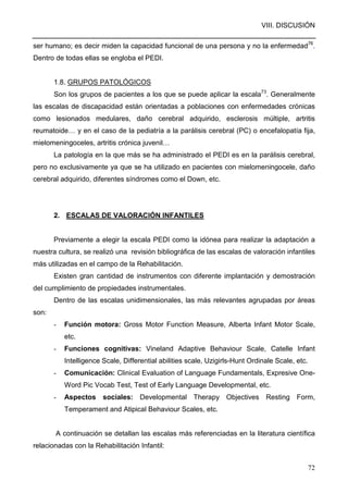 VIII. DISCUSIÓN
72
ser humano; es decir miden la capacidad funcional de una persona y no la enfermedad76
.
Dentro de todas ellas se engloba el PEDI.
1.8. GRUPOS PATOLÓGICOS
Son los grupos de pacientes a los que se puede aplicar la escala73
. Generalmente
las escalas de discapacidad están orientadas a poblaciones con enfermedades crónicas
como lesionados medulares, daño cerebral adquirido, esclerosis múltiple, artritis
reumatoide… y en el caso de la pediatría a la parálisis cerebral (PC) o encefalopatía fija,
mielomeningoceles, artritis crónica juvenil…
La patología en la que más se ha administrado el PEDI es en la parálisis cerebral,
pero no exclusivamente ya que se ha utilizado en pacientes con mielomeningocele, daño
cerebral adquirido, diferentes síndromes como el Down, etc.
2. ESCALAS DE VALORACIÓN INFANTILES
Previamente a elegir la escala PEDI como la idónea para realizar la adaptación a
nuestra cultura, se realizó una revisión bibliográfica de las escalas de valoración infantiles
más utilizadas en el campo de la Rehabilitación.
Existen gran cantidad de instrumentos con diferente implantación y demostración
del cumplimiento de propiedades instrumentales.
Dentro de las escalas unidimensionales, las más relevantes agrupadas por áreas
son:
- Función motora: Gross Motor Function Measure, Alberta Infant Motor Scale,
etc.
- Funciones cognitivas: Vineland Adaptive Behaviour Scale, Catelle Infant
Intelligence Scale, Differential abilities scale, Uzigirls-Hunt Ordinale Scale, etc.
- Comunicación: Clinical Evaluation of Language Fundamentals, Expresive One-
Word Pic Vocab Test, Test of Early Language Developmental, etc.
- Aspectos sociales: Developmental Therapy Objectives Resting Form,
Temperament and Atipical Behaviour Scales, etc.
A continuación se detallan las escalas más referenciadas en la literatura científica
relacionadas con la Rehabilitación Infantil:
 