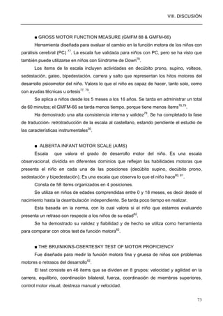 VIII. DISCUSIÓN
73
■ GROSS MOTOR FUNCTION MEASURE (GMFM 88 & GMFM-66)
Herramienta diseñada para evaluar el cambio en la función motora de los niños con
parálisis cerebral (PC) 77
. La escala fue validada para niños con PC, pero se ha visto que
también puede utilizarse en niños con Síndrome de Down78
.
Los ítems de la escala incluyen actividades en decúbito prono, supino, volteos,
sedestación, gateo, bipedestación, carrera y salto que representan los hitos motores del
desarrollo psicomotor del niño. Valora lo que el niño es capaz de hacer, tanto solo, como
con ayudas técnicas u ortesis77, 79
.
Se aplica a niños desde los 5 meses a los 16 años. Se tarda en administrar un total
de 60 minutos; el GMFM-66 se tarda menos tiempo, porque tiene menos ítems78,79
.
Ha demostrado una alta consistencia interna y validez78
. Se ha completado la fase
de traducción- retrotraducción de la escala al castellano, estando pendiente el estudio de
las características instrumentales30
.
■ ALBERTA INFANT MOTOR SCALE (AIMS)
Escala que valora el grado de desarrollo motor del niño. Es una escala
observacional, dividida en diferentes dominios que reflejan las habilidades motoras que
presenta el niño en cada una de las posiciones (decúbito supino, decúbito prono,
sedestación y bipedestación). Es una escala que observa lo que el niño hace80, 81
.
Consta de 58 ítems organizados en 4 posiciones.
Se utiliza en niños de edades comprendidas entre 0 y 18 meses, es decir desde el
nacimiento hasta la deambulación independiente. Se tarda poco tiempo en realizar.
Esta basada en la norma, con lo cual valora si el niño que estamos evaluando
presenta un retraso con respecto a los niños de su edad82
.
Se ha demostrado su validez y fiabilidad y de hecho se utiliza como herramienta
para comparar con otros test de función motora82
.
■ THE BRUINIKINS-OSERTESKY TEST OF MOTOR PROFICIENCY
Fue diseñado para medir la función motora fina y gruesa de niños con problemas
motores o retrasos del desarrollo82
.
El test consiste en 46 ítems que se dividen en 8 grupos: velocidad y agilidad en la
carrera, equilibrio, coordinación bilateral, fuerza, coordinación de miembros superiores,
control motor visual, destreza manual y velocidad.
 