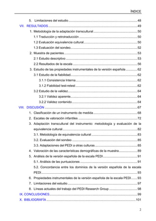 ÍNDICE
2
5. Limitaciones del estudio ..............................................................................48
VII. RESULTADOS.....................................................................................................49
1. Metodología de la adaptación transcultural..................................................50
1.1 Traducción y retrotraducción ..................................................................50
1.2 Evaluación equivalencia cultural.............................................................50
1.3 Evaluación del sondeo............................................................................52
2. Muestra de pacientes...................................................................................53
2.1 Estudio descriptivo .................................................................................53
2.2 Resultados de la escala .........................................................................56
3. Estudio de las propiedades instrumentales de la versión española .............62
3.1 Estudio de la fiabilidad............................................................................62
3.1.1 Consistencia Interna......................................................................62
3.1.2 Fiabilidad test-retest ......................................................................62
3.2 Estudio de la validez...............................................................................64
3.2.1 Validez aparente............................................................................64
3.2.2 Validez contenido ..........................................................................64
VIII. DISCUSIÓN .........................................................................................................67
1. Clasificación de un instrumento de medida..................................................68
2. Escalas de valoración infantiles ...................................................................72
3. Adaptación transcultural del instrumento: metodología y evaluación de la
equivalencia cultural.....................................................................................82
3.1. Metodología de equivalencia cultural ....................................................83
3.2. Evaluación del sondeo ..........................................................................85
3.3. Adaptaciones del PEDI a otras culturas ................................................85
4. Valoración de las características demográficas de la muestra.....................89
5. Análisis de la versión española de la escala PEDI.......................................91
5.1. Análisis de las puntuaciones .................................................................91
5.2. Concordancia entre los dominios de la versión española de la escala
PEDI.............................................................................................................93
6. Propiedades instrumentales de la versión española de la escala PEDI.......93
7. Limitaciones del estudio ...............................................................................97
8. Líneas actuales del trabajo del PEDI Research Group ................................98
IX. CONCLUSIONES....................................................................................................99
X. BIBLIOGRAFÍA .....................................................................................................101
 
