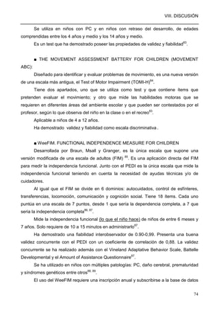 VIII. DISCUSIÓN
74
Se utiliza en niños con PC y en niños con retraso del desarrollo, de edades
comprendidas entre los 4 años y medio y los 14 años y medio.
Es un test que ha demostrado poseer las propiedades de validez y fiabilidad83
.
■ THE MOVEMENT ASSESSMENT BATTERY FOR CHILDREN (MOVEMENT
ABC):
Diseñado para identificar y evaluar problemas de movimiento, es una nueva versión
de una escala más antigua, el Test of Motor Impairment (TOMI-H)84
.
Tiene dos apartados, uno que se utiliza como test y que contiene ítems que
pretenden evaluar el movimiento; y otro que mide las habilidades motoras que se
requieren en diferentes áreas del ambiente escolar y que pueden ser contestados por el
profesor, según lo que observa del niño en la clase o en el recreo83
.
Aplicable a niños de 4 a 12 años.
Ha demostrado validez y fiabilidad como escala discriminativa .
■ WeeFIM. FUNCTIONAL INDEPENDENCE MEASURE FOR CHILDREN
Desarrollada por Braun, Msall y Granger, es la única escala que supone una
versión modificada de una escala de adultos (FIM) 85
. Es una aplicación directa del FIM
para medir la independencia funcional. Junto con el PEDI es la única escala que mide la
independencia funcional teniendo en cuenta la necesidad de ayudas técnicas y/o de
cuidadores.
Al igual que el FIM se divide en 6 dominios: autocuidados, control de esfínteres,
transferencias, locomoción, comunicación y cognición social. Tiene 18 ítems. Cada uno
puntúa en una escala de 7 puntos, desde 1 que sería la dependencia completa, a 7 que
seria la independencia completa86, 87
.
Mide la independencia funcional (lo que el niño hace) de niños de entre 6 meses y
7 años. Solo requiere de 10 a 15 minutos en administrarlo87
.
Ha demostrado una fiabilidad interobservador de 0.90-0,99. Presenta una buena
validez concurrente con el PEDI con un coeficiente de correlación de 0,88. La validez
concurrente se ha realizado además con el Vineland Adaptative Behavior Scale, Battelle
Developmental y el Amount of Assistance Questionnaire87
.
Se ha utilizado en niños con múltiples patologías: PC, daño cerebral, prematuridad
y síndromes genéticos entre otros88, 89
.
El uso del WeeFIM requiere una inscripción anual y subscribirse a la base de datos
 