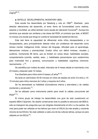 VIII. DISCUSIÓN
75
original90, 91
.
■ BATELLE DEVELOPMENTAL INVENTORY (BDI)
Esta escala fue desarrollada por Newborg y cols en 198492
. Diseñada para
detectar alteraciones del desarrollo, al tener ítems de funcionalidad como vestirse,
asearse y movilidad, se utiliza también como escala de valoración funcional93
. Aunque los
dominios que estudia son similares a las áreas del PEDI, al contrario que éste, el BDIST
no incluye una escala que tenga en cuenta la necesidad de asistencia técnica.
Este test tiene la capacidad de diferenciar entre niños discapacitados y no
discapacitados, pero principalmente detecta niños con problemas del desarrollo como
retraso mental, inteligencia limite, retraso del lenguaje, dificultad para el aprendizaje,
alteraciones motoras y prematuridad. Evalúa niños con déficit motores, visuales y
auditivos. Comprende 96 ítems, que se dividen en varias áreas: habilidades sociales,
comportamiento (comida, vestido, aseo…), habilidades psicomotoras (con subdominios
para motricidad fina y grosera), comunicación y habilidades cognitivas (memoria,
razonamiento…) 93
.
Se estratifica por niveles de edad, intervalos de 6 meses desde el nacimiento a los
23 meses y después cada 12 meses.
Fue diseñado para niños entre 6 meses y 8 años85, 93
.
Se tarda en administrar 20-30 minutos en niños de edades de entre 3-5 años y 10-
15 minutos para niños menores de 3 años y mayores de 5 años.
Se ha demostrado su fiabilidad (Consistencia interna y test-retest) y de validez
(contenido y constructo) 73
.
Se ha utilizado como instrumento patrón para medir la validez concurrente del
PEDI29, 53
.
El mismo grupo de trabajo ha desarrollado una guía de este cuestionario en
español (BDI-2 Spanish). Se diseñó conservando todo lo posible la estructura del BDS-2,
solo se tradujeron las preguntas que van dirigidas directamente al niño o a los padres. Se
creó para poder ser utilizado en los latinos que viven en EEUU (la más amplia y creciente
minoría de los EEUU). No esta validado a cada una de las culturas latinas, porque es para
utilizarlo en los EEUU 93
.
 