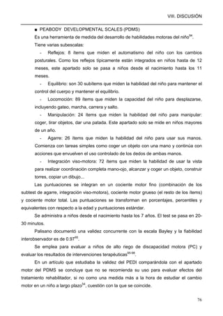 VIII. DISCUSIÓN
76
■ PEABODY DEVELOPMENTAL SCALES (PDMS)
Es una herramienta de medida del desarrollo de habilidades motoras del niño94
.
Tiene varias subescalas:
- Reflejos: 8 ítems que miden el automatismo del niño con los cambios
posturales. Como los reflejos típicamente están integrados en niños hasta de 12
meses, este apartado solo se pasa a niños desde el nacimiento hasta los 11
meses.
- Equilibrio: son 30 subítems que miden la habilidad del niño para mantener el
control del cuerpo y mantener el equilibrio.
- Locomoción: 89 ítems que miden la capacidad del niño para desplazarse,
incluyendo gateo, marcha, carrera y salto.
- Manipulación: 24 ítems que miden la habilidad del niño para manipular:
coger, tirar objetos, dar una patada. Este apartado solo se mide en niños mayores
de un año.
- Agarre: 26 ítems que miden la habilidad del niño para usar sus manos.
Comienza con tareas simples como coger un objeto con una mano y continúa con
acciones que envuelven el uso controlado de los dedos de ambas manos.
- Integración viso-motora: 72 ítems que miden la habilidad de usar la vista
para realizar coordinación completa mano-ojo, alcanzar y coger un objeto, construir
torres, copiar un dibujo...
Las puntuaciones se integran en un cociente motor fino (combinación de los
subtest de agarre, integración viso-motora), cociente motor grueso (el resto de los ítems)
y cociente motor total. Las puntuaciones se transforman en porcentajes, percentiles y
equivalentes con respecto a la edad y puntuaciones estándar.
Se administra a niños desde el nacimiento hasta los 7 años. El test se pasa en 20-
30 minutos.
Palisano documentó una validez concurrente con la escala Bayley y la fiabilidad
interobservador es de 0.9795
.
Se emplea para evaluar a niños de alto riego de discapacidad motora (PC) y
evaluar los resultados de intervenciones terapéuticas95-98
.
En un artículo que estudiaba la validez del PEDI comparándola con el apartado
motor del PDMS se concluye que no se recomienda su uso para evaluar efectos del
tratamiento rehabilitador, si no como una medida más a la hora de estudiar el cambio
motor en un niño a largo plazo54
, cuestión con la que se coincide.
 