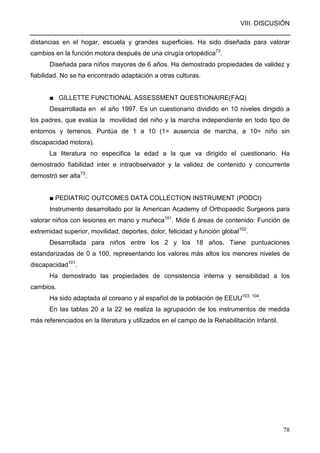 VIII. DISCUSIÓN
78
distancias en el hogar, escuela y grandes superficies. Ha sido diseñada para valorar
cambios en la función motora después de una cirugía ortopédica73
.
Diseñada para niños mayores de 6 años. Ha demostrado propiedades de validez y
fiabilidad. No se ha encontrado adaptación a otras culturas.
■ GILLETTE FUNCTIONAL ASSESSMENT QUESTIONAIRE(FAQ)
Desarrollada en el año 1997. Es un cuestionario dividido en 10 niveles dirigido a
los padres, que evalúa la movilidad del niño y la marcha independiente en todo tipo de
entornos y terrenos. Puntúa de 1 a 10 (1= ausencia de marcha, a 10= niño sin
discapacidad motora).
La literatura no especifica la edad a la que va dirigido el cuestionario. Ha
demostrado fiabilidad inter e intraobservador y la validez de contenido y concurrente
demostró ser alta73
.
■ PEDIATRIC OUTCOMES DATA COLLECTION INSTRUMENT (PODCI)
Instrumento desarrollado por la American Academy of Orthopaedic Surgeons para
valorar niños con lesiones en mano y muñeca101
. Mide 6 áreas de contenido: Función de
extremidad superior, movilidad, deportes, dolor, felicidad y función global102
.
Desarrollada para niños entre los 2 y los 18 años. Tiene puntuaciones
estandarizadas de 0 a 100, representando los valores más altos los menores niveles de
discapacidad101
.
Ha demostrado las propiedades de consistencia interna y sensibilidad a los
cambios.
Ha sido adaptada al coreano y al español de la población de EEUU103, 104
.
En las tablas 20 a la 22 se realiza la agrupación de los instrumentos de medida
más referenciados en la literatura y utilizados en el campo de la Rehabilitación Infantil.
 
