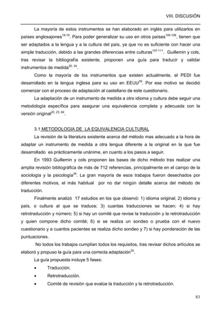 VIII. DISCUSIÓN
83
La mayoría de estos instrumentos se han elaborado en inglés para utilizarlos en
países anglosajones18-19
. Para poder generalizar su uso en otros países105-106
, tienen que
ser adaptados a la lengua y a la cultura del país, ya que no es suficiente con hacer una
simple traducción, debido a las grandes diferencias entre culturas107-111
. Guillemin y cols,
tras revisar la bibliografía existente, proponen una guía para traducir y validar
instrumentos de medida20, 34
.
Como la mayoría de los instrumentos que existen actualmente, el PEDI fue
desarrollado en la lengua inglesa para su uso en EEUU29
. Por ese motivo se decidió
comenzar con el proceso de adaptación al castellano de este cuestionario.
La adaptación de un instrumento de medida a otro idioma y cultura debe seguir una
metodología específica para asegurar una equivalencia completa y adecuada con la
versión original20, 23, 64
.
3.1 METODOLOGIA DE LA EQUIVALENCIA CULTURAL
La revisión de la literatura existente acerca del método mas adecuado a la hora de
adaptar un instrumento de medida a otra lengua diferente a la original en la que fue
desarrollado es prácticamente unánime, en cuanto a los pasos a seguir.
En 1993 Guillemin y cols proponen las bases de dicho método tras realizar una
amplia revisión bibliográfica de más de 712 referencias, principalmente en el campo de la
sociología y la psicología34
. La gran mayoría de esos trabajos fueron desechados por
diferentes motivos, el más habitual por no dar ningún detalle acerca del método de
traducción.
Finalmente analizó 17 estudios en los que observó: 1) idioma original; 2) idioma y
país, o cultura al que se traduce; 3) cuantas traducciones se hacen; 4) si hay
retrotraducción y número; 5) si hay un comité que revise la traducción y la retrotraducción
y quien compone dicho comité; 6) si se realiza un sondeo o prueba con el nuevo
cuestionario y a cuantos pacientes se realiza dicho sondeo y 7) si hay ponderación de las
puntuaciones.
No todos los trabajos cumplían todos los requisitos, tras revisar dichos artículos se
elaboró y propuso la guía para una correcta adaptación34
.
La guía propuesta incluye 5 fases:
• Traducción.
• Retrotraducción.
• Comité de revisión que evalúe la traducción y la retrotraducción.
 