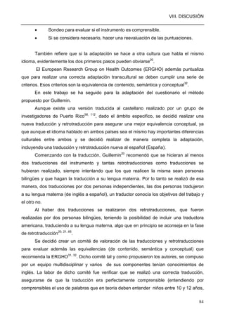 VIII. DISCUSIÓN
84
• Sondeo para evaluar si el instrumento es comprensible.
• Si se considera necesario, hacer una reevaluación de las puntuaciones.
También refiere que si la adaptación se hace a otra cultura que habla el mismo
idioma, evidentemente los dos primeros pasos pueden obviarse20
.
El European Research Group on Health Outcomes (ERGHO) además puntualiza
que para realizar una correcta adaptación transcultural se deben cumplir una serie de
criterios. Esos criterios son la equivalencia de contenido, semántica y conceptual32
.
En este trabajo se ha seguido para la adaptación del cuestionario el método
propuesto por Guillemin.
Aunque existe una versión traducida al castellano realizado por un grupo de
investigadores de Puerto Rico58, 112
, dado el ámbito especifico, se decidió realizar una
nueva traducción y retrotraducción para asegurar una mejor equivalencia conceptual, ya
que aunque el idioma hablado en ambos países sea el mismo hay importantes diferencias
culturales entre ambos y se decidió realizar de manera completa la adaptación,
incluyendo una traducción y retrotraducción nueva al español (España).
Comenzando con la traducción, Guillemin20
recomendó que se hicieran al menos
dos traducciones del instrumento y tantas retrotraducciones como traducciones se
hubieran realizado, siempre intentando que los que realicen la misma sean personas
bilingües y que hagan la traducción a su lengua materna. Por lo tanto se realizó de esa
manera, dos traducciones por dos personas independientes, las dos personas tradujeron
a su lengua materna (de inglés a español), un traductor conocía los objetivos del trabajo y
el otro no.
Al haber dos traducciones se realizaron dos retrotraducciones, que fueron
realizadas por dos personas bilingües, teniendo la posibilidad de incluir una traductora
americana, traduciendo a su lengua materna, algo que en principio se aconseja en la fase
de retrotraducción20, 21, 65
.
Se decidió crear un comité de valoración de las traducciones y retrotraducciones
para evaluar además las equivalencias (de contenido, semántica y conceptual) que
recomienda la ERGHO31, 32
. Dicho comité tal y como propusieron los autores, se compuso
por un equipo multidisciplinar y varios de sus componentes tenían conocimientos de
inglés. La labor de dicho comité fue verificar que se realizó una correcta traducción,
asegurarse de que la traducción era perfectamente comprensible (entendiendo por
comprensibles el uso de palabras que en teoría deben entender niños entre 10 y 12 años,
 