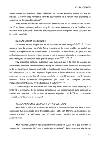 VIII. DISCUSIÓN
85
frases cortas con palabras clave, utilización de formas verbales activas en vez de
pasivas…) y sobre todo verificar la correcta equivalencia de la versión final, evaluando la
existencia de ítems problemáticos34
.
Este comité, constituido por diferentes profesionales de la Rehabilitación Infantil,
valoró los ítems confusos y entre todos y de una manera consensuada se decidieron las
opciones más adecuadas, sin haber sido necesario añadir o suprimir ítems concretos en
la versión española.
3.2. EVALUACION DEL SONDEO
Del mismo modo y al igual que se ha realizado en otros trabajos30, 33, 64, 113, 114
para
asegurar que la versión española fuera completamente comprensible, se realizó un
sondeo entre personas no profesionales. La utilización del cuestionario en personas no
profesionales en la fase de revisión aseguró que la versión adaptada era comprensible
para la mayoría de personas a las que va dirigido el test20, 34, 64,113, 114
.
Hay diferentes artículos publicados que sugieren que a la hora de adaptar un
instrumento, lo suelen realizar personas bilingües con un nivel de educación muy superior
al de las personas a las que va dirigido el cuestionario y que alguna de las expresiones
utilizadas puede que no sea comprensible por parte de éstos. Al realizar un sondeo entre
personas no pertenecientes al mundo sanitario se intentó asegurar que la versión
definitiva fuera totalmente comprensible por parte de cualquier persona,
independientemente de su nivel educacional o cultural20, 21, 113
.
La metodología de adaptación utilizada, siguiendo todos los pasos que según la
ERGHO y la mayoría de los autores consultados son indispensables para asegurar la
calidad del proceso, confirma que la versión española del PEDI es comparable
conceptualmente a la versión original.
3.3. ADAPTACIONES DEL PEDI A OTRAS CULTURAS
Revisando la literatura publicada en relación a las adaptaciones del PEDI a otras
culturas se han encontrado siete traducciones del PEDI, con diferentes publicaciones en
cuanto al método de traducción, uso del cuestionario y estudios de las propiedades
psicométricas.
►En Holanda Custers y cols, publicaron un artículo en 2002, en el que estudian la
validez de contenido del PEDI en la población holandesa56
. Realizaron una adaptación
 