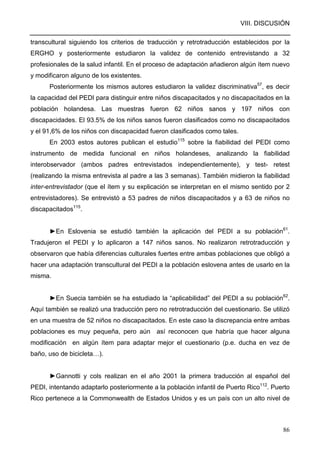 VIII. DISCUSIÓN
86
transcultural siguiendo los criterios de traducción y retrotraducción establecidos por la
ERGHO y posteriormente estudiaron la validez de contenido entrevistando a 32
profesionales de la salud infantil. En el proceso de adaptación añadieron algún ítem nuevo
y modificaron alguno de los existentes.
Posteriormente los mismos autores estudiaron la validez discriminativa57
, es decir
la capacidad del PEDI para distinguir entre niños discapacitados y no discapacitados en la
población holandesa. Las muestras fueron 62 niños sanos y 197 niños con
discapacidades. El 93.5% de los niños sanos fueron clasificados como no discapacitados
y el 91,6% de los niños con discapacidad fueron clasificados como tales.
En 2003 estos autores publican el estudio115
sobre la fiabilidad del PEDI como
instrumento de medida funcional en niños holandeses, analizando la fiabilidad
interobservador (ambos padres entrevistados independientemente), y test- retest
(realizando la misma entrevista al padre a las 3 semanas). También midieron la fiabilidad
inter-entrevistador (que el ítem y su explicación se interpretan en el mismo sentido por 2
entrevistadores). Se entrevistó a 53 padres de niños discapacitados y a 63 de niños no
discapacitados115
.
►En Eslovenia se estudió también la aplicación del PEDI a su población61
.
Tradujeron el PEDI y lo aplicaron a 147 niños sanos. No realizaron retrotraducción y
observaron que había diferencias culturales fuertes entre ambas poblaciones que obligó a
hacer una adaptación transcultural del PEDI a la población eslovena antes de usarlo en la
misma.
►En Suecia también se ha estudiado la “aplicabilidad” del PEDI a su población62
.
Aquí también se realizó una traducción pero no retrotraducción del cuestionario. Se utilizó
en una muestra de 52 niños no discapacitados. En este caso la discrepancia entre ambas
poblaciones es muy pequeña, pero aún así reconocen que habría que hacer alguna
modificación en algún ítem para adaptar mejor el cuestionario (p.e. ducha en vez de
baño, uso de bicicleta…).
►Gannotti y cols realizan en el año 2001 la primera traducción al español del
PEDI, intentando adaptarlo posteriormente a la población infantil de Puerto Rico112
. Puerto
Rico pertenece a la Commonwealth de Estados Unidos y es un país con un alto nivel de
 