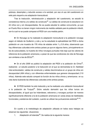 VIII. DISCUSIÓN
87
pobreza, desempleo y reducido acceso a la sanidad, por eso el uso del cuestionario en
este país requería una adaptación transcultural.
Tras la traducción, retrotraducción y adaptación del cuestionario, se estudió la
consistencia interna y la validez de constructo58
. La validez de constructo la estudiaron en
44 niños con y sin discapacidades. No se puede estudiar la validez concurrente, ya que
en Puerto Rico no tienen ningún instrumento de medida validado para la población infantil,
con lo cual no se puede comparar el PEDI con una medida patrón.
► En Noruega se ha realizado la adaptación transcultural a la población noruega
según el método de Guillemin y cols y se ha estudiado la aplicabilidad del PEDI a dicha
población en una muestra de 176 niños de edades entre 1 y 5.9 años, observando que
hay diferencias culturales entre ambos países ya que en algunos ítems, principalmente en
los de autocuidados, la muestra de niños noruegos puntuaba más bajo que los valores de
referencia de la población americana, a pesar de que las condiciones de vida de Noruega
son similares a las de EEUU59
.
► En el año 2009 se publicó la adaptación del PEDI a la población de China38
,
realizando un estudio posterior a la traducción en el que se demostraba la CI, fiabilidad
inter-entrevistador, validez de constructo y validez discriminativa en un grupo de niños sin
discapacidad (494 niños) y con diferentes enfermedades que generan discapacidad (110
niños). Además este estudio comparó la función de los niños chinos y americanos en su
vida diaria ilustrando las diferencias culturales entre ambos países.
► El PEDI también ha sido traducido y se ha realizado una validación transcultural
a la población de Turquia60
. Dicho estudio demostró que los niños turcos sin
discapacidades, al igual que los holandeses, eslovenos y noruegos puntúan de manera
significativamente diferente a la de la población americana en varias áreas de habilidades
funcionales y asistencia del cuidador, cuando se utilizan las puntuaciones estándar59, 60
.
En cuanto a la metodología de adaptación utilizada en todos esos trabajos se
observan las siguientes situaciones:
1. Adaptación al holandes56
: Se realiza de la siguiente manera:
 