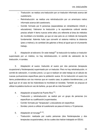 VIII. DISCUSIÓN
88
- Traducción: se realiza una traducción por un traductor informado acerca del
cuestionario.
- Retrotraducción: se realiza una retrotraducción por un americano nativo
informado acerca del cuestionario.
- Comité: formado por 6 personas (especialistas en rehabilitación infantil y
educadores). Valoraron la traducción y la equivalencia cultural siendo
preciso añadir 4 ítems nuevos entre ellos uno referente al área de métodos
de movilidad a la bicicleta, ya que en ese país es un método de transporte
fundamental. Además hubo que convertir al sistema métrico la distancia
(pies a metros) y la cantidad (de galones a litros) al igual que en el presente
trabajo.
2. Adaptación al esloveno: En este trabajo61
la traducción la realiza un traductor
supervisado por un médico, no hay retrotraducción, ni comité de valoración de la
traducción, ni sondeo.
3. Adaptación al sueco: traducido al sueco por dos personas (terapeuta
ocupacional y fisioterapeuta) supervisado por un traductor. Pero no hay retrotraducción, ni
comité de valoración, ni sondeo previo. Lo que si realizan en este trabajo es el cálculo de
nuevas puntuaciones específicas para la población sueca. En la traducción al sueco los
ítems problemáticos son los mismos que en nuestro caso, la palabra transferencias; y al
igual que en el caso de los holandeses la movilidad en bicicleta. También se propuso el
utilizar la palabra ducha en vez de bañera, ya que allí es más frecuente62
.
4. Adaptación al español de Puerto Rico112
:
- Traducción y retrotraducción: se realizó por un grupo de personas (no
especifican su cualificación) supervisados.
- Comité: formado por “terapeutas” y educadores sin especificar.
- Sondeo: previo a utilizar el cuestionario se pasa el mismo a 10 personas.
5. Adaptación al noruego36, 59
.
- Traducción: realizada por cuatro personas (dos fisioterapeutas y dos
terapeutas ocupacionales), de los cuales dos habían trabajado en EEUU.
 