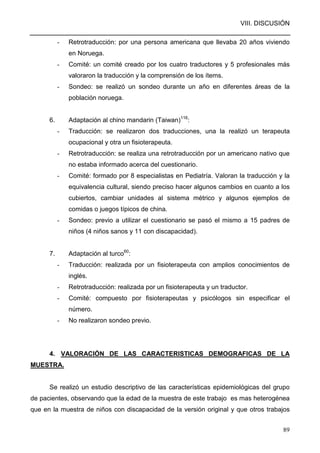 VIII. DISCUSIÓN
89
- Retrotraducción: por una persona americana que llevaba 20 años viviendo
en Noruega.
- Comité: un comité creado por los cuatro traductores y 5 profesionales más
valoraron la traducción y la comprensión de los ítems.
- Sondeo: se realizó un sondeo durante un año en diferentes áreas de la
población noruega.
6. Adaptación al chino mandarin (Taiwan)116
:
- Traducción: se realizaron dos traducciones, una la realizó un terapeuta
ocupacional y otra un fisioterapeuta.
- Retrotraducción: se realiza una retrotraducción por un americano nativo que
no estaba informado acerca del cuestionario.
- Comité: formado por 8 especialistas en Pediatría. Valoran la traducción y la
equivalencia cultural, siendo preciso hacer algunos cambios en cuanto a los
cubiertos, cambiar unidades al sistema métrico y algunos ejemplos de
comidas o juegos típicos de china.
- Sondeo: previo a utilizar el cuestionario se pasó el mismo a 15 padres de
niños (4 niños sanos y 11 con discapacidad).
7. Adaptación al turco60
:
- Traducción: realizada por un fisioterapeuta con amplios conocimientos de
inglés.
- Retrotraducción: realizada por un fisioterapeuta y un traductor.
- Comité: compuesto por fisioterapeutas y psicólogos sin especificar el
número.
- No realizaron sondeo previo.
4. VALORACIÓN DE LAS CARACTERISTICAS DEMOGRAFICAS DE LA
MUESTRA.
Se realizó un estudio descriptivo de las características epidemiológicas del grupo
de pacientes, observando que la edad de la muestra de este trabajo es mas heterogénea
que en la muestra de niños con discapacidad de la versión original y que otros trabajos
 