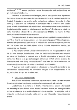 VIII. DISCUSIÓN
90
publicados29, 115, 116
, aunque este hecho carece de repercusión en la verificación de las
propiedades de la traducción.
En la fase de desarrollo del PEDI original, uno de los supuestos más importantes
fue demostrar que los cambios en el comportamiento funcional de los niños dependen de
la edad. Se estudiaron los cambios en las puntuaciones medias en la muestra de niños
sanos y se calcularon los coeficientes de correlación entre la puntuación total y cada
grupo de edad, observándose que el valor de las puntuaciones medias se incrementó con
la edad y que dicha relación es estadísticamente significativa29
. En el presente trabajo no
se ha desarrollado este aspecto, no habiéndose aplicado el PEDI a una muestra de niños
sanos, lo cual no invalida nuestros resultados.
En cuanto al análisis de las puntuaciones en el grupo patológico mas prevalente, el
de PC, se observó que las puntuaciones son menores en el grupo de PC tipo tetraparesia.
Por otro lado parece lógico pensar que un niño con una tetraparesia espástica puntuará
peor, en todas y cada una de las escalas, que un niño que presenta una discapacidad
secundaria a una diparesia.
El PEDI original valoró la utilidad del mismo en niños con discapacidad en un total
de 102 niños, divididos en tres grupos. En los tres las puntuaciones de escala y estándar
puntuaron por debajo de lo esperado y de lo definido con respecto al grupo de niños
sanos. Ese dato es en el que se basan para afirmar que el PEDI además es capaz de
discriminar entre niños con y sin discapacidad29
. Esta sería otra de las limitaciones de
nuestro estudio al no contar con muestra comparativa de niños sanos.
Al igual que en la versión original, en este estudio se ha querido comprobar si las
características socioculturales del entrevistado influyen o son independientes de la
puntuación total de cada una de las escalas:
1. Edad y sexo del entrevistado
Analizando al entrevistado observamos que en el 72,7% de los casos es la madre
la que cumplimenta el cuestionario, porque es la que suele acudir a la consulta.
La edad media de la misma es de 36 años y no encontramos relación entre la edad
de la madre y las puntuaciones totales de cada una de las escalas. Sin embargo el PEDI
original, en el estudio de la posible relación entre dichas variables y la puntuación total, si
encuentra correlaciones moderadas a altas entre la edad del cuidador y las puntuaciones
totales.
 