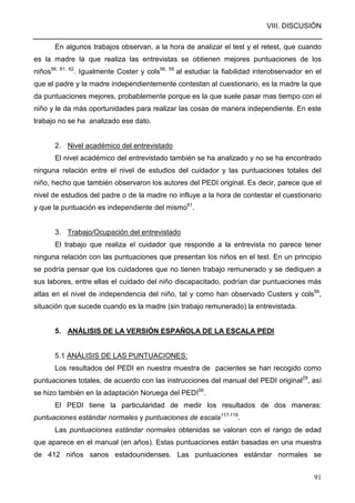 VIII. DISCUSIÓN
91
En algunos trabajos observan, a la hora de analizar el test y el retest, que cuando
es la madre la que realiza las entrevistas se obtienen mejores puntuaciones de los
niños56, 61, 62
. Igualmente Coster y cols56, 59
al estudiar la fiabilidad interobservador en el
que el padre y la madre independientemente contestan al cuestionario, es la madre la que
da puntuaciones mejores, probablemente porque es la que suele pasar mas tiempo con el
niño y le da más oportunidades para realizar las cosas de manera independiente. En este
trabajo no se ha analizado ese dato.
2. Nivel académico del entrevistado
El nivel académico del entrevistado también se ha analizado y no se ha encontrado
ninguna relación entre el nivel de estudios del cuidador y las puntuaciones totales del
niño, hecho que también observaron los autores del PEDI original. Es decir, parece que el
nivel de estudios del padre o de la madre no influye a la hora de contestar el cuestionario
y que la puntuación es independiente del mismo61
.
3. Trabajo/Ocupación del entrevistado
El trabajo que realiza el cuidador que responde a la entrevista no parece tener
ninguna relación con las puntuaciones que presentan los niños en el test. En un principio
se podría pensar que los cuidadores que no tienen trabajo remunerado y se dediquen a
sus labores, entre ellas el cuidado del niño discapacitado, podrían dar puntuaciones más
altas en el nivel de independencia del niño, tal y como han observado Custers y cols56
,
situación que sucede cuando es la madre (sin trabajo remunerado) la entrevistada.
5. ANÁLISIS DE LA VERSIÓN ESPAÑOLA DE LA ESCALA PEDI
5.1 ANÁLISIS DE LAS PUNTUACIONES:
Los resultados del PEDI en nuestra muestra de pacientes se han recogido como
puntuaciones totales, de acuerdo con las instrucciones del manual del PEDI original29
, así
se hizo también en la adaptación Noruega del PEDI59
.
El PEDI tiene la particularidad de medir los resultados de dos maneras:
puntuaciones estándar normales y puntuaciones de escala117-119
.
Las puntuaciones estándar normales obtenidas se valoran con el rango de edad
que aparece en el manual (en años). Estas puntuaciones están basadas en una muestra
de 412 niños sanos estadounidenses. Las puntuaciones estándar normales se
 