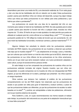VIII. DISCUSIÓN
92
desarrollaron para tener una media de 50 y una desviación estándar de 10 en cada grupo
y dan una idea de las habilidades del niño en relación con la edad. Estas puntuaciones
pueden usarse para identificar niños con retraso del desarrollo, aunque hay algún trabajo
crítico que indica que estas puntuaciones no son válidas para otras poblaciones y que
habría que volver a ponderarlas58
.
Las puntuaciones de escala dan una idea de la capacidad del niño en ese
momento para realizar el total de las habilidades del PEDI. No esta ajustada para la edad
y puede usarse para describir la función del niño a cualquier edad, incluidos los niños
mayores de 7,5 años. El hecho de que no este ajustada a la edad permite que pueda ser
utilizada en cualquier país tal y como afirman en su trabajo Berg y cols51, 55, 59
. El rango de
puntuación posible de 0 a 100 refleja los niveles de función que van aumentando. Es útil
para medir las habilidades funcionales, monitorizar cambios y planear tratamientos38, 50 , 59,
60
.
Algunos trabajos han estudiado la relación entre las puntuaciones estándar
normales del PEDI original y las puntuaciones de sus muestras y observan que puntúan
más bajo que la muestra original56, 59, 62
. Las adaptaciones al noruego, sueco y holandés,
que son culturas que a priori tienen un nivel de vida similar que la de EEUU, observan que
las puntuaciones en sus niños difieren de las puntuaciones en los niños americanos,
motivo por el que creen que sería necesario realizar una nueva ponderación adaptada a
cada cultura, aunque el socioeconómico parezca similar.
En este trabajo no se han comparado las puntuaciones de nuestros niños con las
puntuaciones estándar normales del original. Nuestra muestra, que son niños con
discapacidad, no puede compararse con la muestra de niños con discapacidad del PEDI
original, ya que las diferencias en la edad y patología que presentan los niños suponen
un sesgo importante.
Otros autores, que tampoco han realizado el análisis de las puntuaciones
comparativamente con las del PEDI original, han observado que las puntuaciones de
escala sí que pueden ser útiles para guiar el tratamiento y evaluar cambios, a pesar de
que las puntuaciones totales son diferentes, ya que las puntuaciones de escalas no están
basadas en la edad38, 50
y podrían ser extrapolables a todas las poblaciones, afirmación
con la que nosotros estamos de acuerdo.
Para Guillemin y cols, en cuyas recomendaciones nos hemos basado al realizar
este trabajo, la puntuación del instrumento es una parte de la adaptación transcultural que
no hace falta comprobar20
.
 