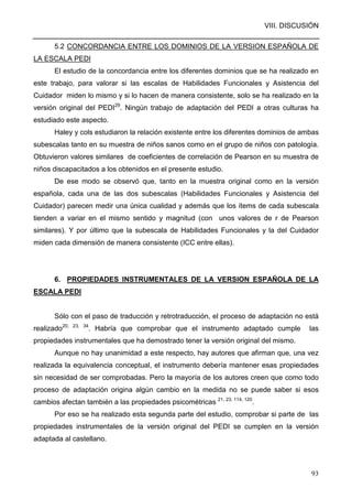 VIII. DISCUSIÓN
93
5.2 CONCORDANCIA ENTRE LOS DOMINIOS DE LA VERSION ESPAÑOLA DE
LA ESCALA PEDI
El estudio de la concordancia entre los diferentes dominios que se ha realizado en
este trabajo, para valorar si las escalas de Habilidades Funcionales y Asistencia del
Cuidador miden lo mismo y si lo hacen de manera consistente, solo se ha realizado en la
versión original del PEDI29
. Ningún trabajo de adaptación del PEDI a otras culturas ha
estudiado este aspecto.
Haley y cols estudiaron la relación existente entre los diferentes dominios de ambas
subescalas tanto en su muestra de niños sanos como en el grupo de niños con patología.
Obtuvieron valores similares de coeficientes de correlación de Pearson en su muestra de
niños discapacitados a los obtenidos en el presente estudio.
De ese modo se observó que, tanto en la muestra original como en la versión
española, cada una de las dos subescalas (Habilidades Funcionales y Asistencia del
Cuidador) parecen medir una única cualidad y además que los ítems de cada subescala
tienden a variar en el mismo sentido y magnitud (con unos valores de r de Pearson
similares). Y por último que la subescala de Habilidades Funcionales y la del Cuidador
miden cada dimensión de manera consistente (ICC entre ellas).
6. PROPIEDADES INSTRUMENTALES DE LA VERSION ESPAÑOLA DE LA
ESCALA PEDI
Sólo con el paso de traducción y retrotraducción, el proceso de adaptación no está
realizado20, 23, 34
. Habría que comprobar que el instrumento adaptado cumple las
propiedades instrumentales que ha demostrado tener la versión original del mismo.
Aunque no hay unanimidad a este respecto, hay autores que afirman que, una vez
realizada la equivalencia conceptual, el instrumento debería mantener esas propiedades
sin necesidad de ser comprobadas. Pero la mayoría de los autores creen que como todo
proceso de adaptación origina algún cambio en la medida no se puede saber si esos
cambios afectan también a las propiedades psicométricas 21, 23, 114, 120
.
Por eso se ha realizado esta segunda parte del estudio, comprobar si parte de las
propiedades instrumentales de la versión original del PEDI se cumplen en la versión
adaptada al castellano.
 