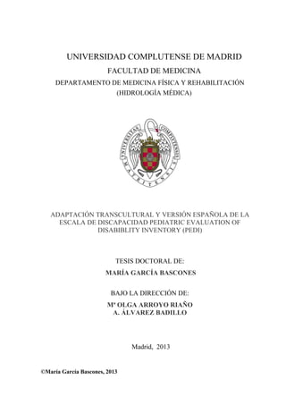 UNIVERSIDAD COMPLUTENSE DE MADRID
FACULTAD DE MEDICINA
DEPARTAMENTO DE MEDICINA FÍSICA Y REHABILITACIÓN
(HIDROLOGÍA MÉDICA)
ADAPTACIÓN TRANSCULTURAL Y VERSIÓN ESPAÑOLA DE LA
ESCALA DE DISCAPACIDAD PEDIATRIC EVALUATION OF
DISABIBLITY INVENTORY (PEDI)
TESIS DOCTORAL DE:
MARÍA GARCÍA BASCONES
BAJO LA DIRECCIÓN DE:
Mª OLGA ARROYO RIAÑO
A. ÁLVAREZ BADILLO
Madrid, 2013
©María García Bascones, 2013
 