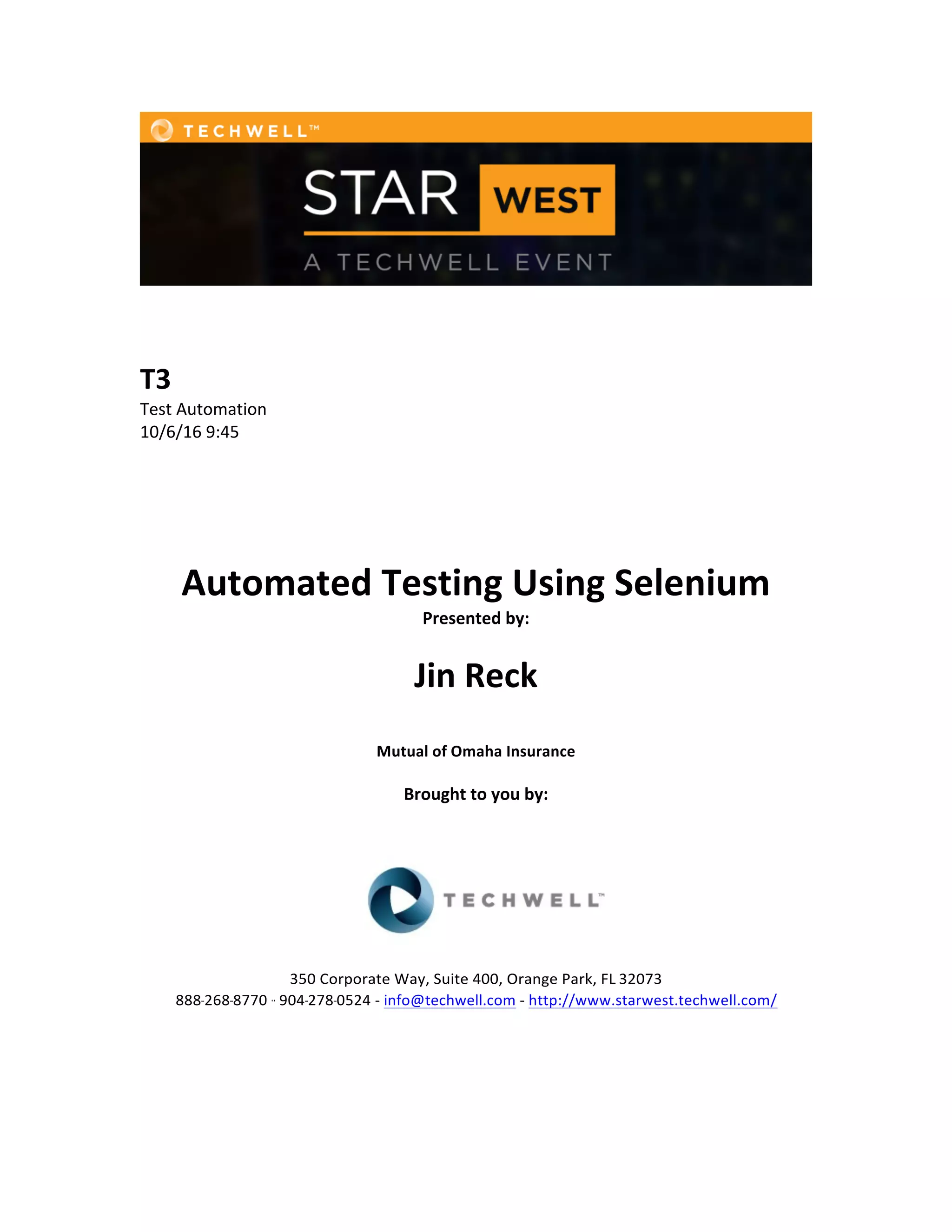         T3   Test  Automation   10/6/16  9:45             Automated  Testing  Using  Selenium   Presented  by:         Jin  Reck       Mutual  of  Omaha  Insurance     Brought  to  you  by:                 350  Corporate  Way,  Suite  400,  Orange  Park,  FL  32073     888-­‐-­‐-­‐268-­‐-­‐-­‐8770  ·∙·∙  904-­‐-­‐-­‐278-­‐-­‐-­‐0524  -­‐  info@techwell.com  -­‐  http://www.starwest.techwell.com/                 