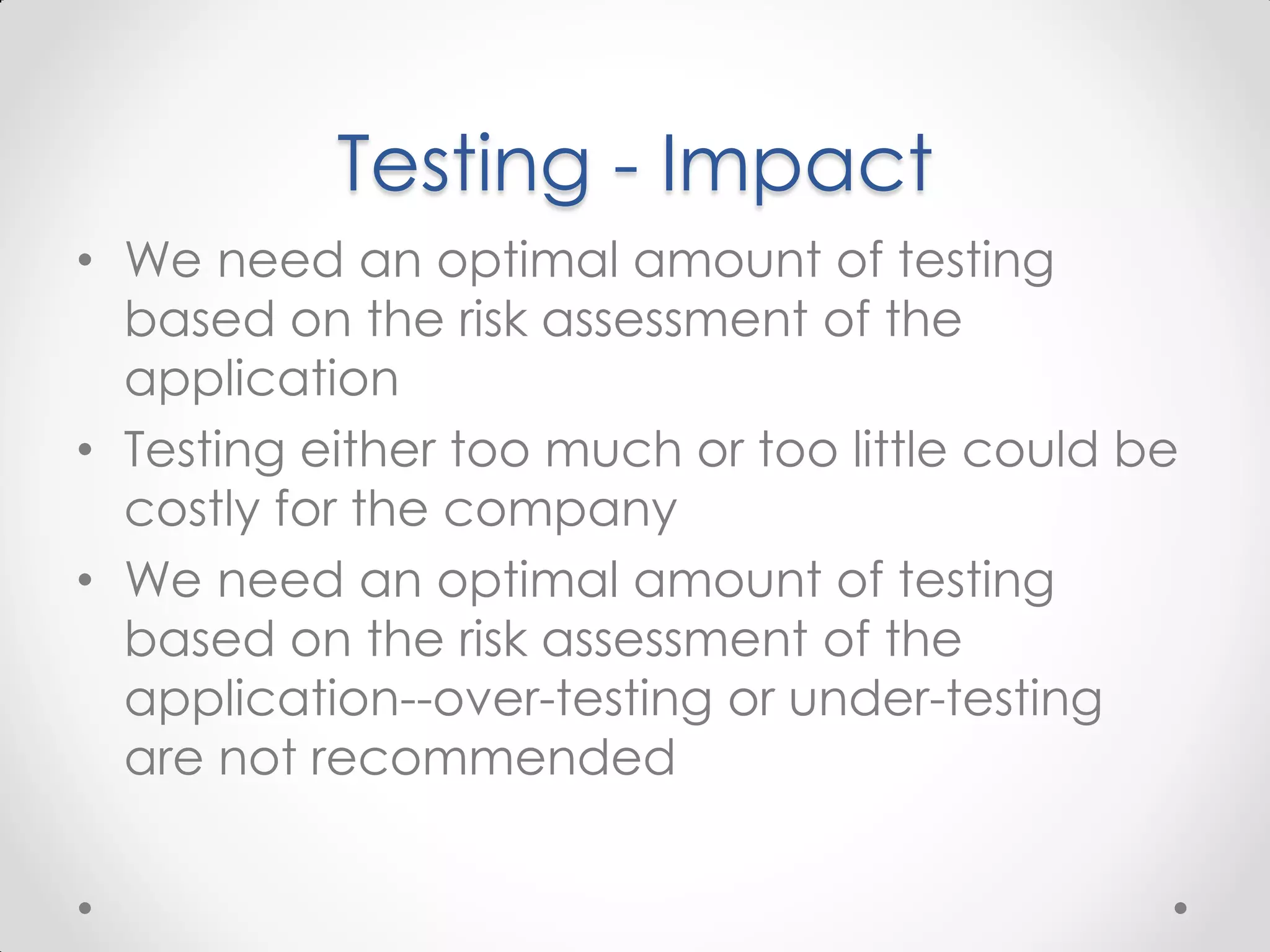 Testing - Impact • We need an optimal amount of testing based on the risk assessment of the application • Testing either too much or too little could be costly for the company • We need an optimal amount of testing based on the risk assessment of the application--over-testing or under-testing are not recommended 