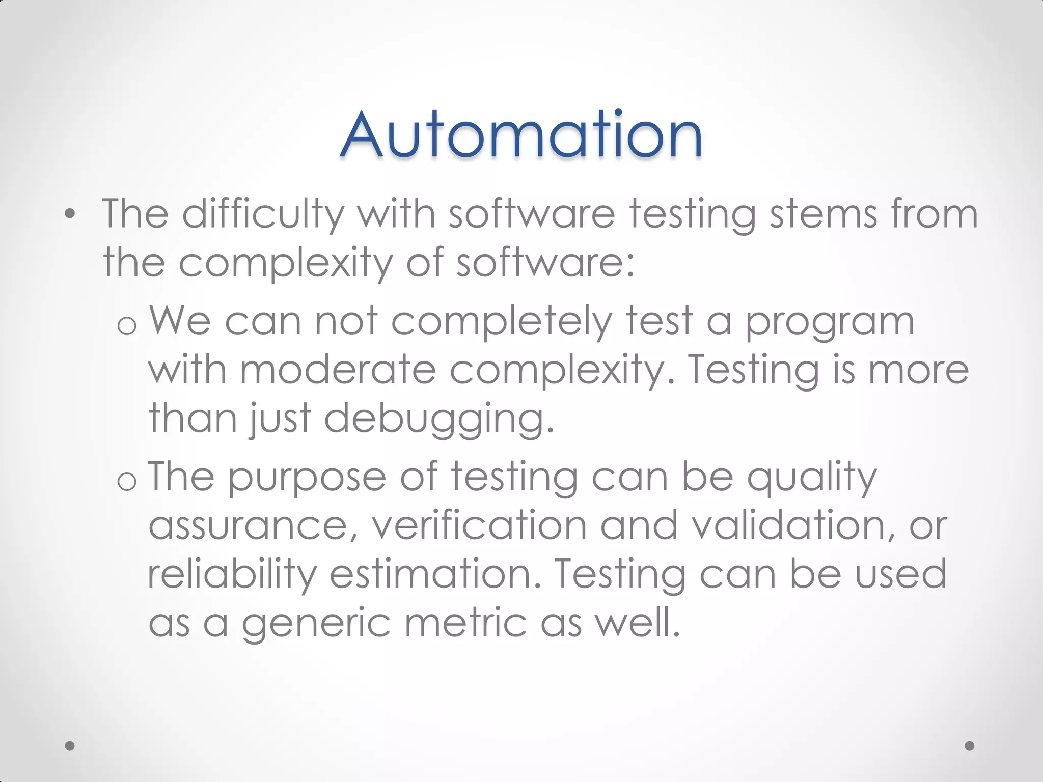 Automation • The difficulty with software testing stems from the complexity of software: o We can not completely test a program with moderate complexity. Testing is more than just debugging. o The purpose of testing can be quality assurance, verification and validation, or reliability estimation. Testing can be used as a generic metric as well. 