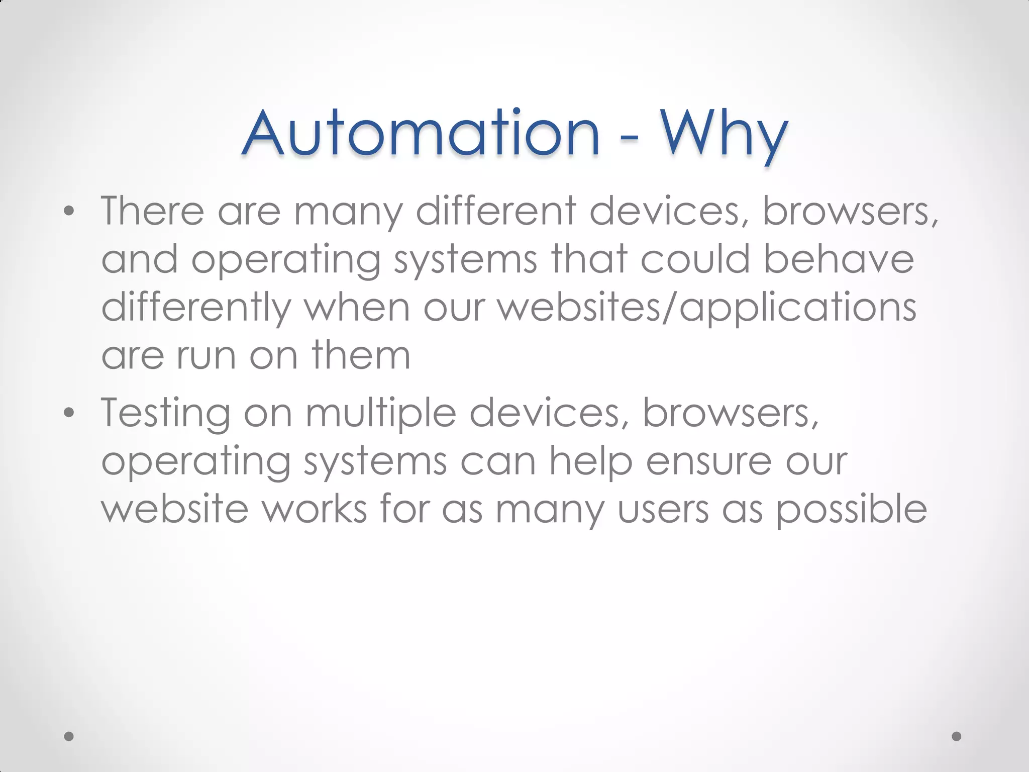 Automation - Why • There are many different devices, browsers, and operating systems that could behave differently when our websites/applications are run on them • Testing on multiple devices, browsers, operating systems can help ensure our website works for as many users as possible 