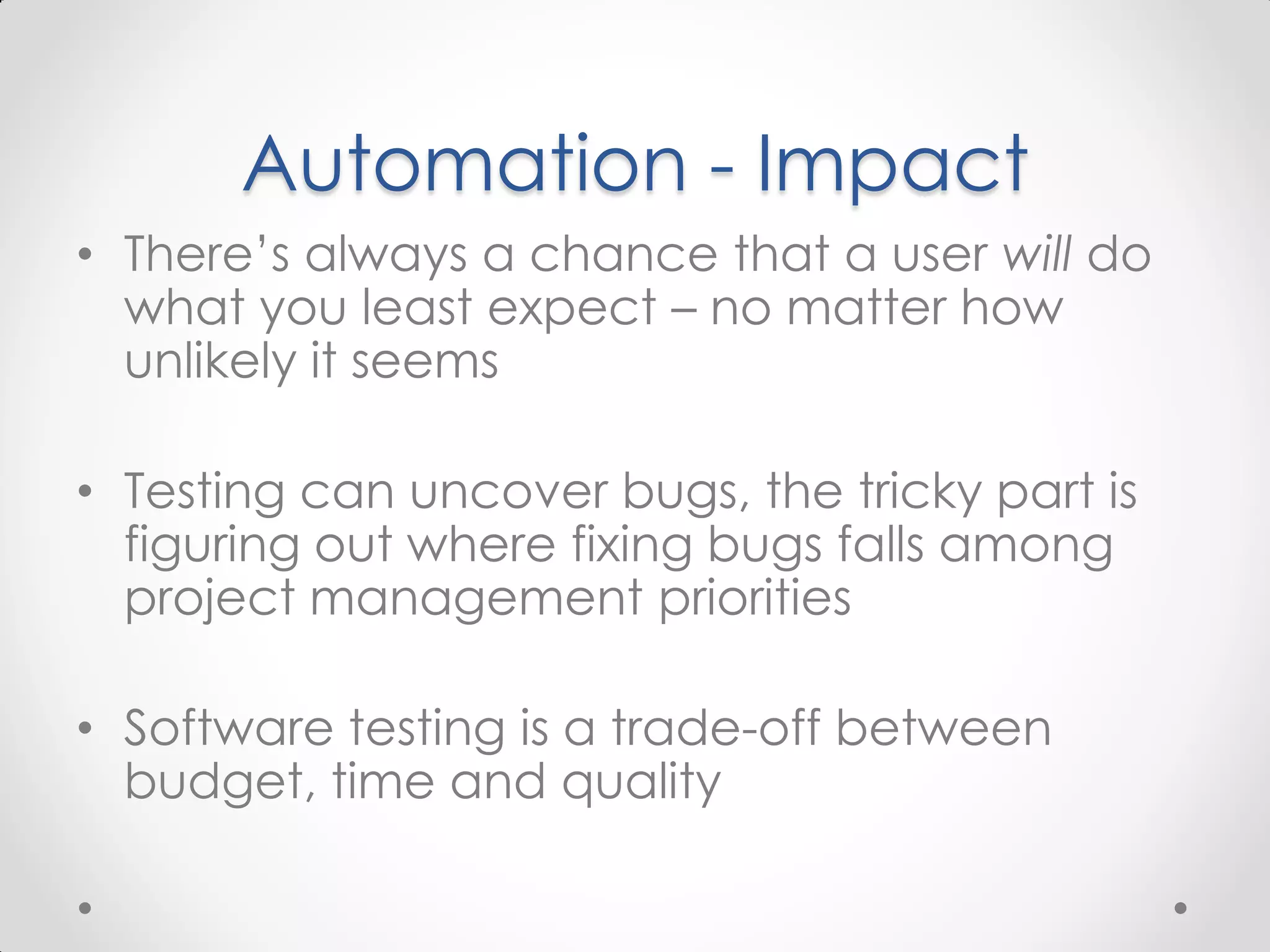 Automation - Impact • There’s always a chance that a user will do what you least expect – no matter how unlikely it seems • Testing can uncover bugs, the tricky part is figuring out where fixing bugs falls among project management priorities • Software testing is a trade-off between budget, time and quality 