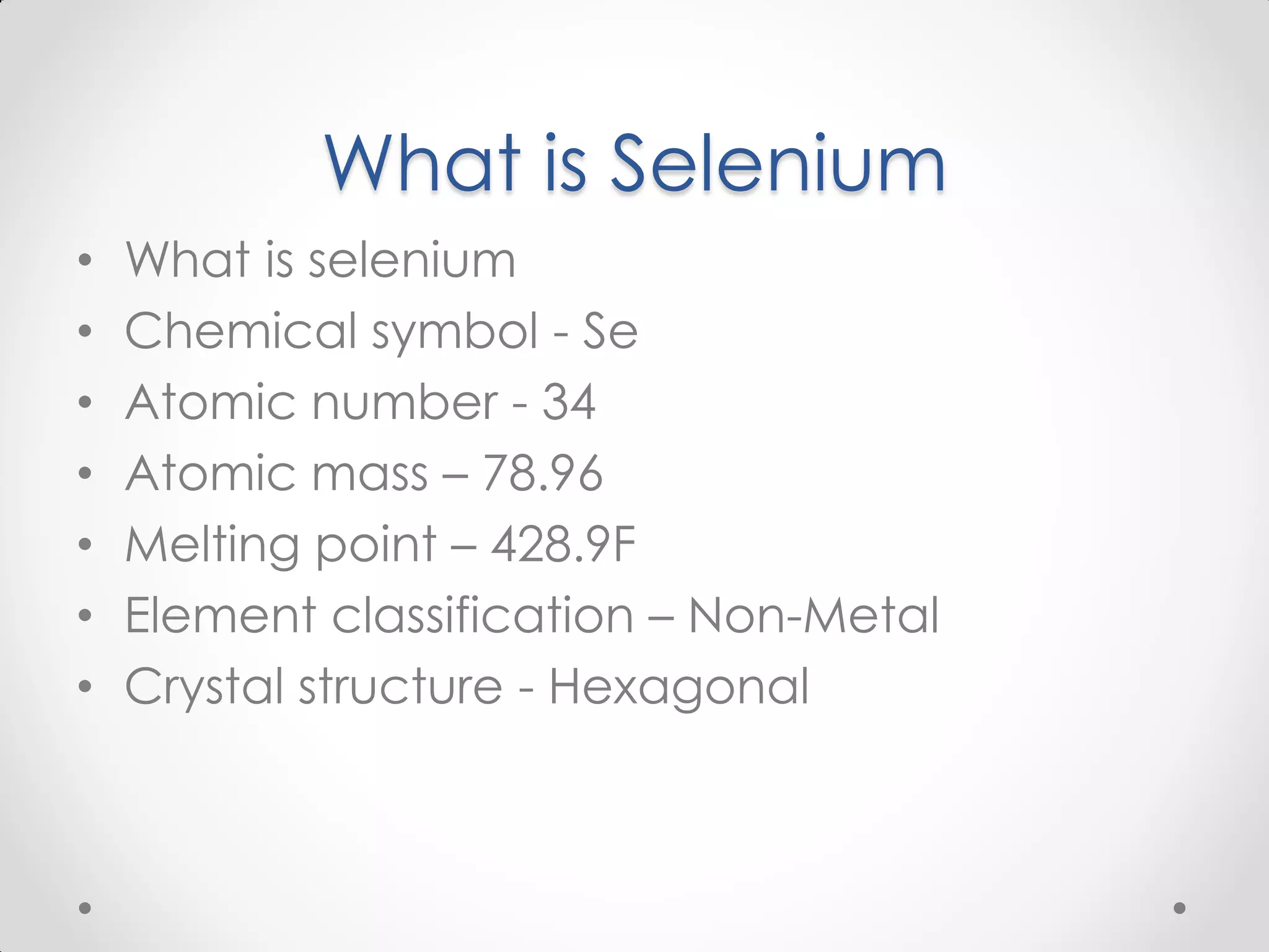 What is Selenium • What is selenium • Chemical symbol - Se • Atomic number - 34 • Atomic mass – 78.96 • Melting point – 428.9F • Element classification – Non-Metal • Crystal structure - Hexagonal 
