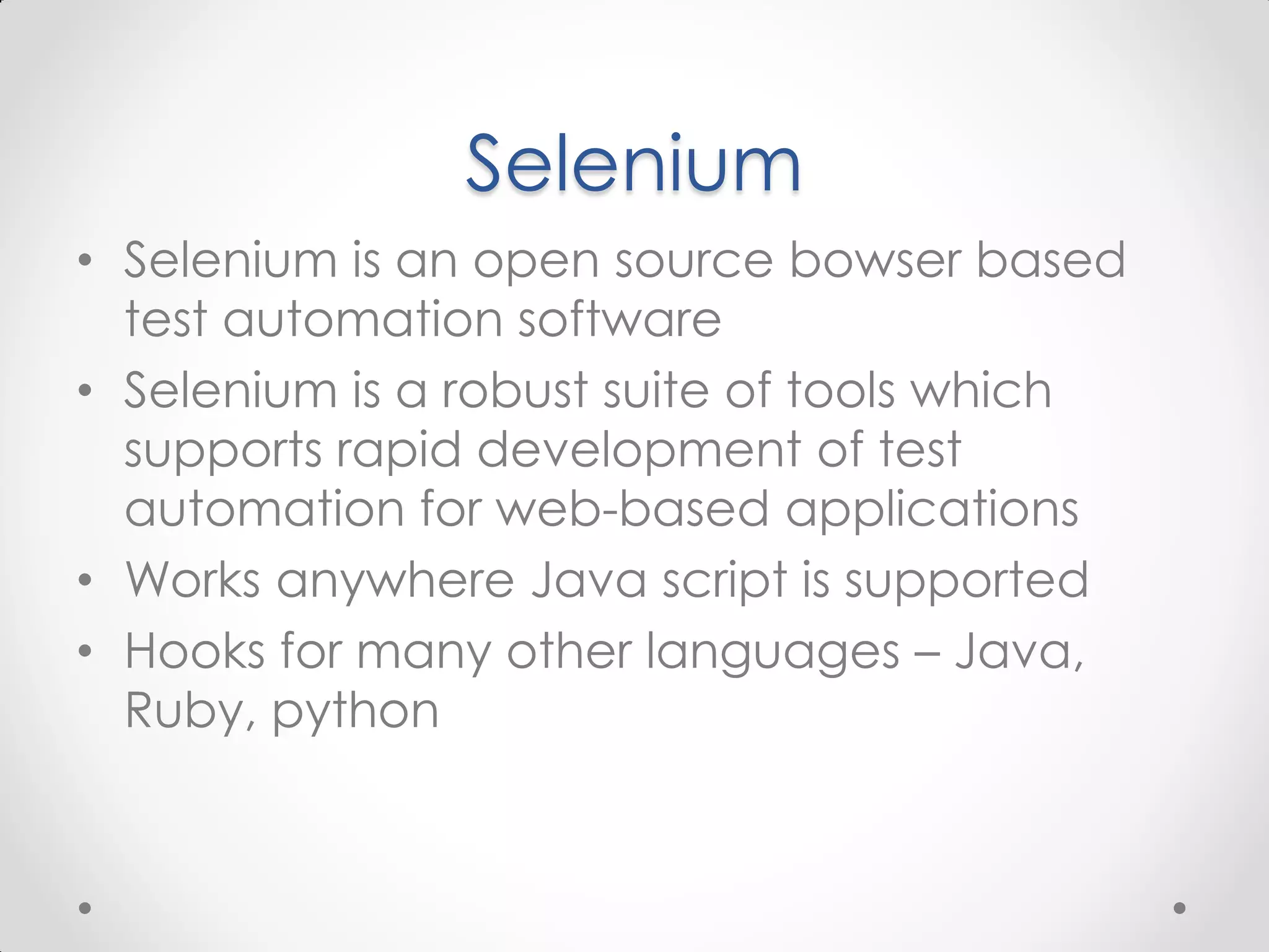 Selenium • Selenium is an open source bowser based test automation software • Selenium is a robust suite of tools which supports rapid development of test automation for web-based applications • Works anywhere Java script is supported • Hooks for many other languages – Java, Ruby, python 