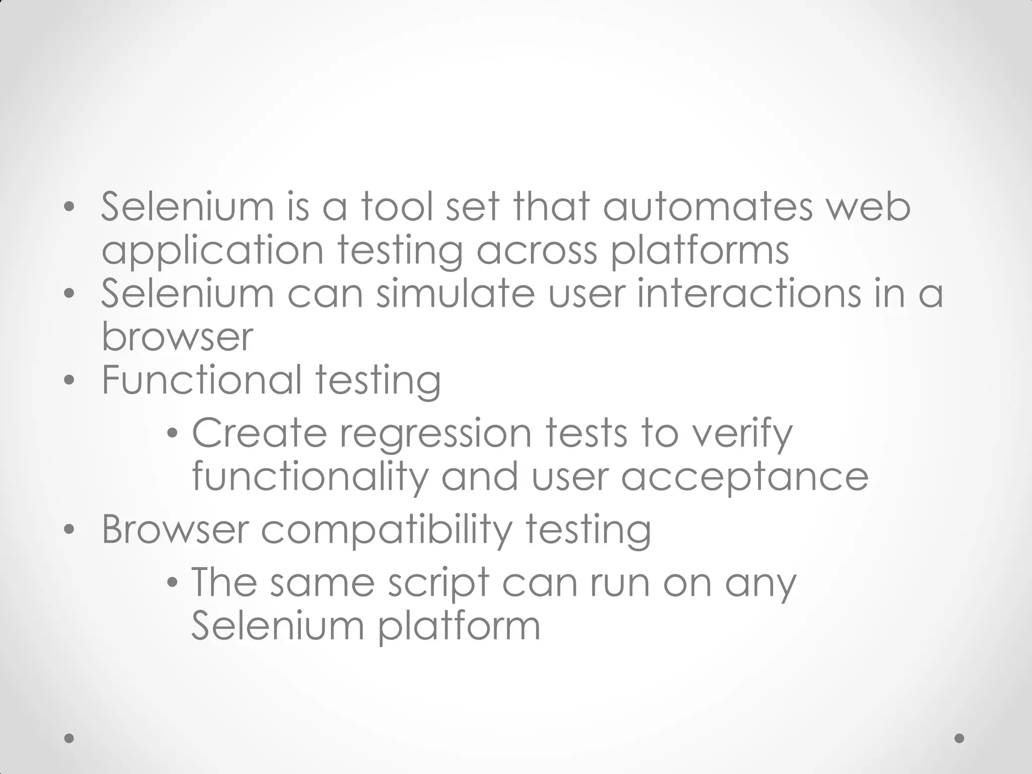 • Selenium is a tool set that automates web application testing across platforms • Selenium can simulate user interactions in a browser • Functional testing • Create regression tests to verify functionality and user acceptance • Browser compatibility testing • The same script can run on any Selenium platform 