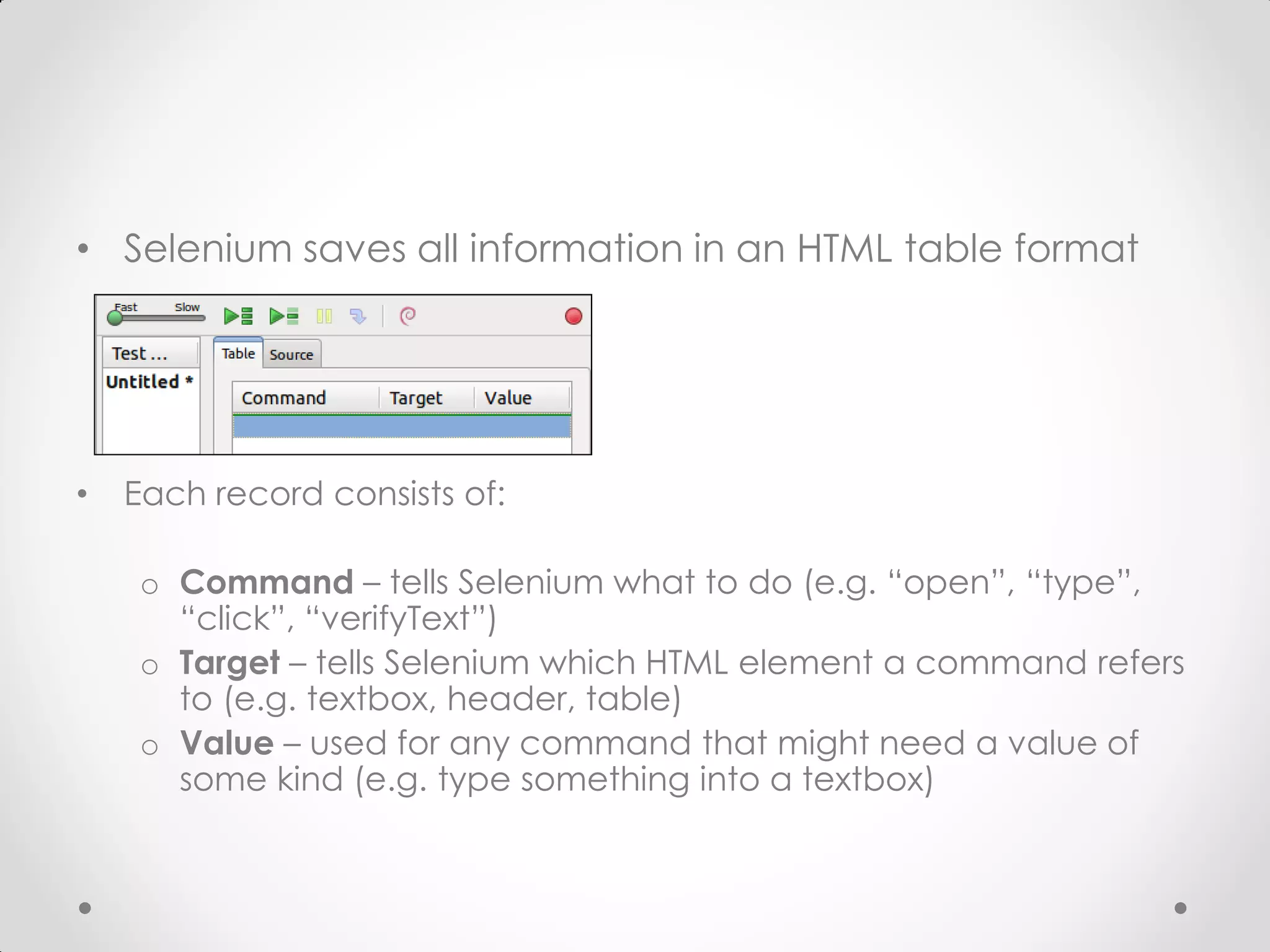 • Selenium saves all information in an HTML table format • Each record consists of: o Command – tells Selenium what to do (e.g. “open”, “type”, “click”, “verifyText”) o Target – tells Selenium which HTML element a command refers to (e.g. textbox, header, table) o Value – used for any command that might need a value of some kind (e.g. type something into a textbox) 