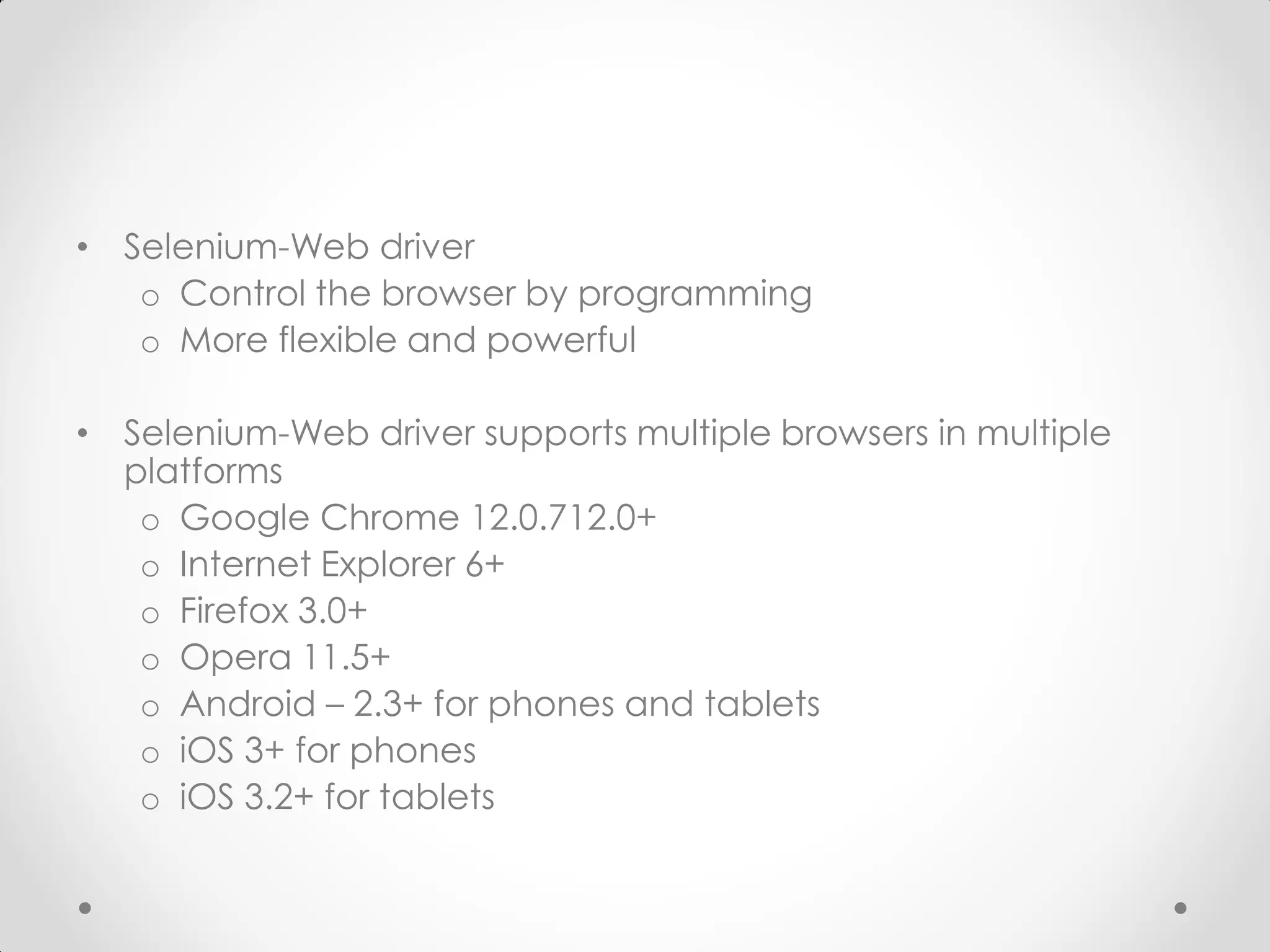 • Selenium-Web driver o Control the browser by programming o More flexible and powerful • Selenium-Web driver supports multiple browsers in multiple platforms o Google Chrome 12.0.712.0+ o Internet Explorer 6+ o Firefox 3.0+ o Opera 11.5+ o Android – 2.3+ for phones and tablets o iOS 3+ for phones o iOS 3.2+ for tablets 