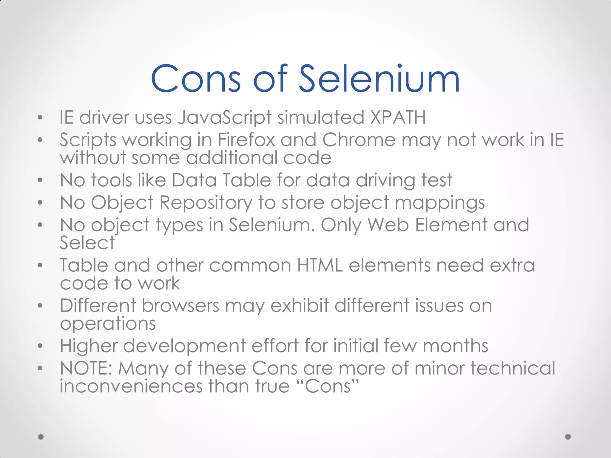 Cons of Selenium • IE driver uses JavaScript simulated XPATH • Scripts working in Firefox and Chrome may not work in IE without some additional code • No tools like Data Table for data driving test • No Object Repository to store object mappings • No object types in Selenium. Only Web Element and Select • Table and other common HTML elements need extra code to work • Different browsers may exhibit different issues on operations • Higher development effort for initial few months • NOTE: Many of these Cons are more of minor technical inconveniences than true “Cons” 