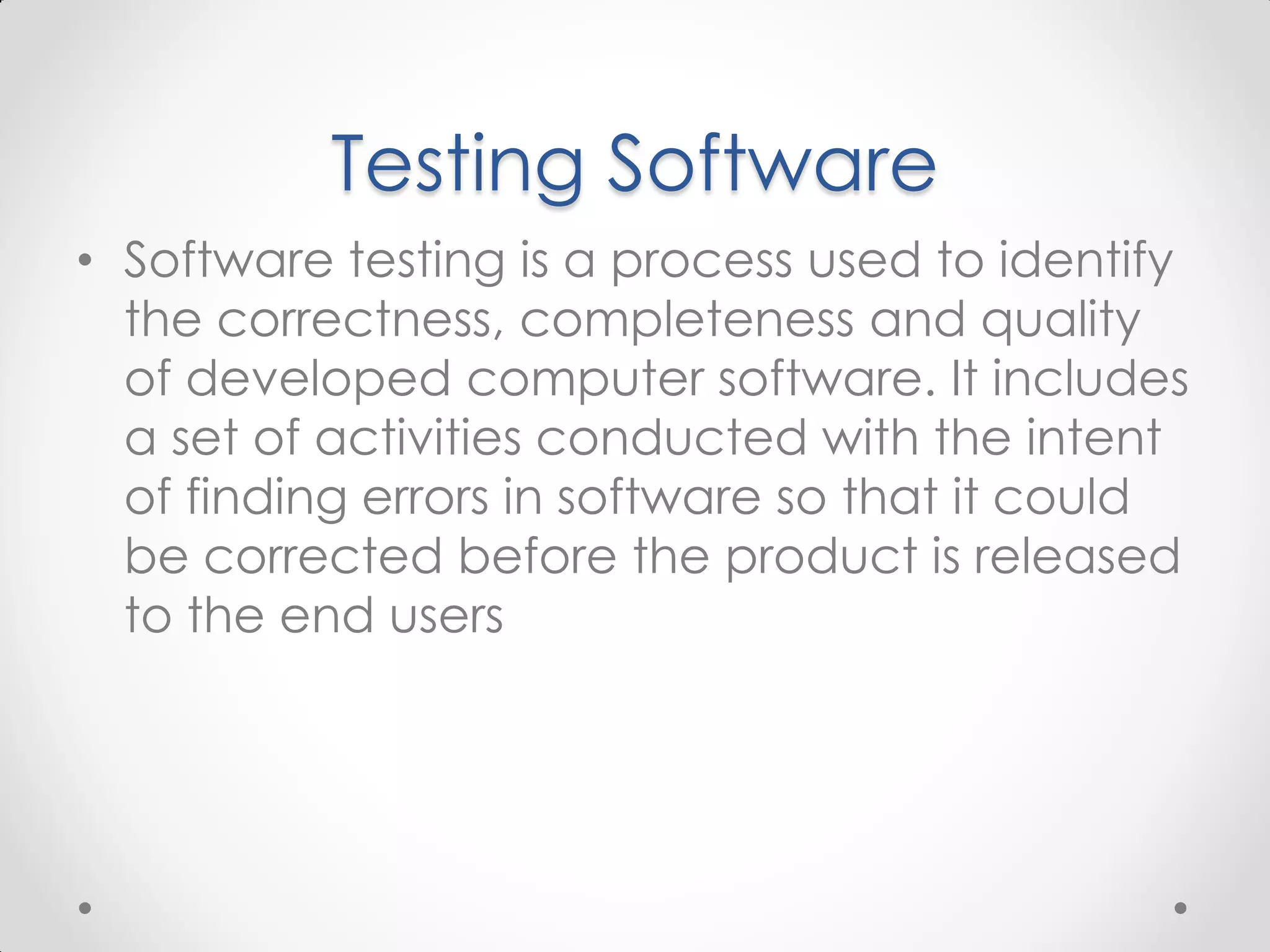 Testing Software • Software testing is a process used to identify the correctness, completeness and quality of developed computer software. It includes a set of activities conducted with the intent of finding errors in software so that it could be corrected before the product is released to the end users 