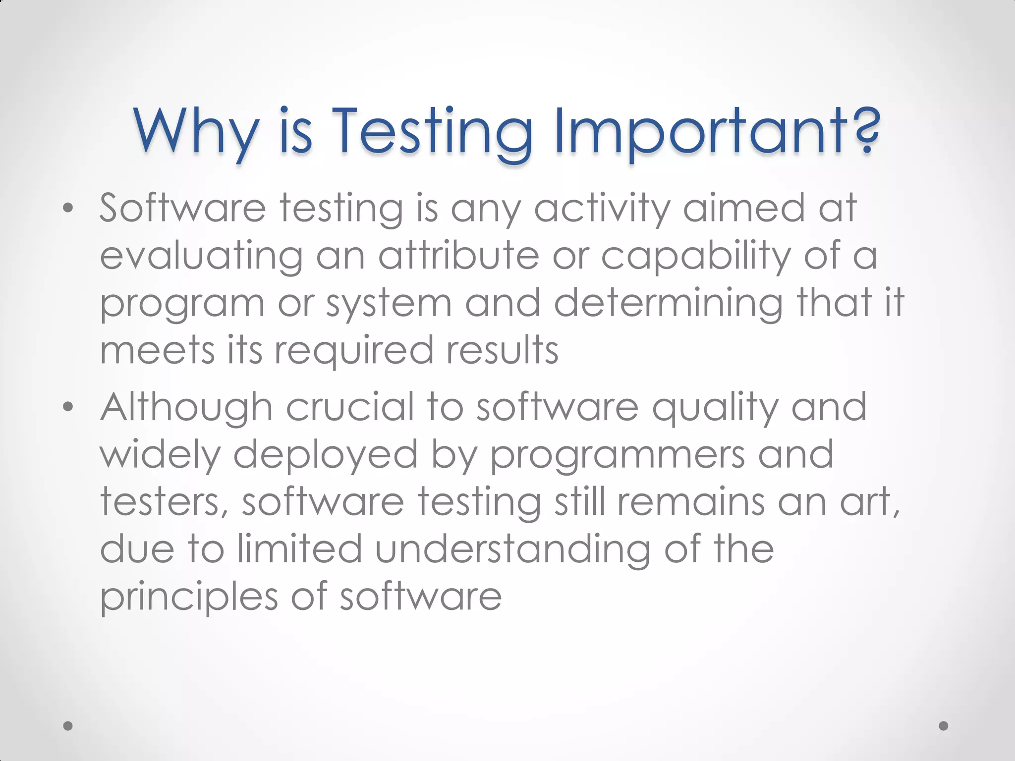Why is Testing Important? • Software testing is any activity aimed at evaluating an attribute or capability of a program or system and determining that it meets its required results • Although crucial to software quality and widely deployed by programmers and testers, software testing still remains an art, due to limited understanding of the principles of software 