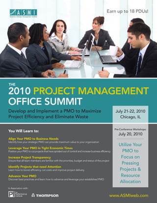 Earn up to 18 PDUs!




THE

2010 PROJECT MANAGEMENT
OFFICE SUMMIT
Develop and Implement a PMO to Maximize                                                               July 21-22, 2010
Project Efﬁciency and Eliminate Waste                                                                    Chicago, IL

                                                                                                      Pre-Conference Workshops:
You Will Learn to:
                                                                                                         July 20, 2010
Align Your PMO to Business Needs
Identify how your strategic PMO can provide maximum value to your organization
                                                                                                         Utilize Your
Leverage Your PMO in Tight Economic Times
Position your PMO to cut projects that have spiraled out of control and increase business efﬁciency       PMO to
Increase Project Transparency                                                                             Focus on
Ensure that all team members are familiar with the priorities, budget and status of the project
                                                                                                          Pressing
Identify Projects that need Attention
Learn how to boost efﬁciency, cut costs and improve project delivery                                     Projects &
Advance Your PMO                                                                                          Resource
Discover best practices and learn how to advance and leverage your established PMO
                                                                                                         Allocation
In Association with:


                                                                                                  www.ASMIweb.com
 