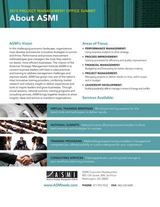 2010 PROJECT MANAGEMENT OFFICE SUMMIT

About ASMI

ASMI’s Vision                                                Areas of Focus:
In this challenging economic landscape, organizations        • PERFORMANCE MANAGEMENT:
must develop and execute innovative strategies to survive      Using business analytics to drive strategy
and thrive. Performance and process improvement              • PROCESS IMPROVEMENT:
methodologies give managers the tools they need to             Leaning processes for efﬁciency and quality improvement
run leaner, more efﬁcient businesses. The mission of the
American Strategic Management Institute (ASMI) is to         • FINANCIAL MANAGEMENT:
connect business leaders with best-in-class practices          Budgeting and forecasting for better decision-making
and training to address management challenges and            • PROJECT MANAGEMENT:
improve results. ASMI has grown into one of the nation’s       Managing projects to deliver results on time, within scope
most innovative training providers, combining market           and in budget
research and industry insight to deliver experiences and     • LEADERSHIP DEVELOPMENT:
tools to inspire leaders and grow businesses. Through          Building leadership skills to manage in times of change and conflict
virtual sessions, national summits, training programs and
consulting services, ASMI brings together leaders to share
insights, ideas and actions to transform organizations.      Services Available:

                                   VIRTUAL TRAINING BRIEFINGS 90-minute training sessions for the
                                   latest tools and techniques to deliver results.



                                   NATIONAL SUMMITS National events allowing business leaders to share
                                   best practices and strategies for success.



                                   TRAINING PROGRAMS Methodology-based training modules in management
                                   competencies, offered publicly or custom-designed for your organization



                                   CONSULTING SERVICES Field experts who can bring bold change to
                                   your workforce planning processes.


                                                             ASMI Corporate Headquarters
                                                             805 15th Street, NW, 3rd Floor
                                                             Washington, DC 20005

                             www.ASMIweb.com                 PHONE: 877-992-9522           FAX: 866-234-0680
 