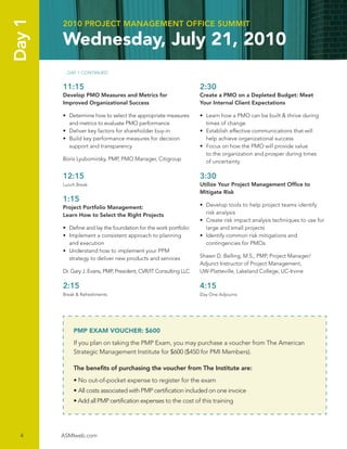 Day 1   2010 PROJECT MANAGEMENT OFFICE SUMMIT

        Wednesday, July 21, 2010
        …DAY 1 CONTINUED


        11:15                                                      2:30
        Develop PMO Measures and Metrics for                       Create a PMO on a Depleted Budget: Meet
        Improved Organizational Success                            Your Internal Client Expectations

        • Determine how to select the appropriate measures         • Learn how a PMO can be built & thrive during
          and metrics to evaluate PMO performance                    times of change
        • Deliver key factors for shareholder buy-in               • Establish effective communications that will
        • Build key performance measures for decision                help achieve organizational success
          support and transparency                                 • Focus on how the PMO will provide value
                                                                     to the organization and prosper during times
        Boris Lyubomirsky, PMP, PMO Manager, Citigroup               of uncertainty

        12:15                                                      3:30
        Lunch Break                                                Utilize Your Project Management Ofﬁce to
                                                                   Mitigate Risk
        1:15
        Project Portfolio Management:                              • Develop tools to help project teams identify
        Learn How to Select the Right Projects                       risk analysis
                                                                   • Create risk impact analysis techniques to use for
        • Deﬁne and lay the foundation for the work portfolio        large and small projects
        • Implement a consistent approach to planning              • Identify common risk mitigations and
          and execution                                              contingencies for PMOs
        • Understand how to implement your PPM
          strategy to deliver new products and services            Shawn D. Belling, M.S., PMP, Project Manager/
                                                                   Adjunct Instructor of Project Management,
        Dr. Gary J. Evans, PMP, President, CVR/IT Consulting LLC   UW-Platteville, Lakeland College, UC-Irvine

        2:15                                                       4:15
        Break & Refreshments                                       Day One Adjourns




            PMP EXAM VOUCHER: $600
            If you plan on taking the PMP Exam, you may purchase a voucher from The American
            Strategic Management Institute for $600 ($450 for PMI Members).

            The beneﬁts of purchasing the voucher from The Institute are:
            • No out-of-pocket expense to register for the exam
            • All costs associated with PMP certiﬁcation included on one invoice
            • Add all PMP certiﬁcation expenses to the cost of this training




  4     ASMIweb.com
 