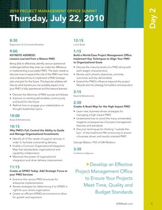 Day 2
2010 PROJECT MANAGEMENT OFFICE SUMMIT

Thursday, July 22, 2010

8:30                                                      12:15
Registration & Continental Breakfast                      Lunch Break


9:00                                                      1:15
KEYNOTE ADDRESS:                                          Build a World-Class Project Management Ofﬁce:
Lessons Learned from a Mature PMO                         Implement Key Techniques to Align Your PMO
Being able to effectively identify various operational    to Organizational Goals
challenges before they arise can make the difference      • Discuss the maturity levels of a PMO along with
in implementing a successful PMO. The team needs to         each stage’s characteristics
discover how to expand the role of the PMO over time      • Review each phase’s objectives, activities,
and understand how to implement a PMO strategic             outcomes and key deliverables
plan and plan for the future. This keynote address will   • Extend the PMO’s inﬂuence beyond the project
discuss what barriers you can possibly expect once          lifecycle and into strategy formulation and execution
your PMO is fully operational and the lessons learned.
                                                          2:15
• Discover the dilemmas of PMO success and failures       Break & Refreshments
• Improve on existing deliverables continuously
  and build for the future                                2:30
• Rethink how to engage your stakeholders on              Create A Road Map for the High Impact PMO
  thought leadership topics
                                                          • Learn new, business-driven strategies for
10:00                                                       managing a high impact PMO
Break & Refreshments
                                                          • Understand how to avoid the many unintended,
                                                            negative consequences of project management
10:15                                                       theories and standards
Why PMO’s Fail: Control the Ability to Guide              • Discover techniques for thinking “outside-the-
and Manage Organizational Investments                       box” of the traditional PM community to ensure
                                                            a business driven and results oriented PMO
• Identify all of the needs of support services in
  order to facilitate outstanding delivery                George Watson, PhD of UW-Madison
• Enable a Common Organizational Integration
  Map that standardizes organizational and                3:30
  capability collaboration                                Conference Adjourns
• Maximize the power of organizational
  integration and drive delivery improvement

11:15
                                                                  Develop an Effective
Create an EPMO Today: Add Strategic Focus to               Project Management Ofﬁce
your PMO Services
• Examine the various PMO structures for                        to Ensure Your Projects
  enterprise implementation
• Review strategies for determining if an EPMO is              Meet Time, Quality and
  right for your entire organization
• Create an efﬁcient EPMO environment to allow                       Budget Standards
  for growth and expansion

                                                                                                 ASMIweb.com         5
 