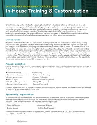 2010 PROJECT MANAGEMENT OFFICE SUMMIT

In-House Training & Customization

One of the more popular vehicles for accessing the Institute’s educational offerings is the delivery of on-site
trainings and management facilitations. Bringing a training or facilitation in-house gives you the opportunity to
customize a program that addresses your exact challenges and provides a more personal learning experience,
while virtually eliminating travel expenses. Whether you require training for your department or for an
organization-wide initiative, the advanced learning methods employed by ASMI will create an intimate training
atmosphere that maximizes knowledge transfer to enhance the talent within your organization.


Customization:
We realize that not all obstacles can be overcome by applying an “off-the-shelf” solution. While many training
providers will offer you some variation of their standard training, ASMI’s subject matter experts will work with
you and your team to examine your programs and determine your exact areas of need. The identiﬁcation of real
life examples will create a learning atmosphere that resonates with participants while at the same time providing
immediate return on your training investment. Using interactive exercises that employ actual projects or scenarios
from your organization, instructors can address speciﬁc challenges and align the curriculum of each session to
your objectives. While the majority of on-site trainings are focused on smaller groups, ASMI also has the ability to
accommodate organization-wide training initiatives. Utilizing multiple instructors, the Institute has the capacity to
deliver courses to groups of up to 300 participants per day.


Areas of Expertise:
On-site delivery of single courses, certiﬁcation programs and entire packages of specialized courses are available in
the following areas:

•   Strategic Planning              • Contracting
•   Performance Measurement         • Performance Reporting
•   Project Management              • Program Evaluation
•   Lean Six Sigma                  • Administrative Management
•   Workforce Management            • Change Management
•   Budgeting and Forecasting       • Balanced Scorecard

For more information about in-house training and certiﬁcation options, please contact Jennifer Mueller at 202-739-9619
or email her at Jennifer.Mueller@ASMIweb.com


Sponsorship Opportunities:
As a conference and training provider, The American Strategic Management Institute is an expert in bringing together
leaders to share and discuss best practices and innovations. We connect decision-makers with respected solution
providers. ASMI offers four different pre-designed sponsorship packages:

• Event Co-Sponsor                          • Luncheon Sponsor
• Session Sponsor                           • Exhibit Booth Sponsor

For more information on sponsorships or to get started, contact Meredith Mason at 202-739-9707 or email her at
Meredith.Mason@ASMIweb.com



6               ASMIweb.com
 