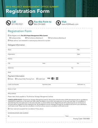 2010 PROJECT MANAGEMENT OFFICE SUMMIT

Registration Form
         Call                                   Fax this Form to                                   Visit
         877-992-9521                           866-234-0680                                       www.ASMIweb.com


 Registration Form
    Yes! Register me for The 2010 Project Management Ofﬁce Summit
         Conference Only           Pre-Conference Workshop A                  Pre-Conference Workshop B

    Please call me. I am interested in a special group discount for my team


 Delegate Information

 Name                                                                                                                           Title


 Organization                                                                                                                   Dept.


 Address


 City                                                           State                                                           Zip


 Telephone                                                                                                           Fax


 Email


 Payment Information
    Check          Purchase Order/Training Form         Credit Card



 Credit Card Number                                             Expiration Date                                                 Veriﬁcation no.


 Name on Card


 Billing Address

 Please make checks payable to: The American Strategic Management Institute

 CANCELLATION POLICY: The American Strategic Management Institute will provide a full refund less a $399 administration fee for cancellations
 requested four weeks prior to the event start date unless cancellation occurs within two weeks prior to the event start date. If a cancellation is
 requested less than two weeks prior to the event start date, no refund will be issued. Registrants who fail to attend and do not cancel prior to
 the event will be charged the entire registration fee. All cancellations must be requested through the cancellation link found in your attendance
 conﬁrmation email. Please note that cancellation is not ﬁnal until you receive a cancellation conﬁrmation email.

    I have read and accepted the Cancellation Policy above.


 ACKNOWLEDGED AND AGREED

 By: ______________________________________________________________________________________________ Date: _______________________________________

                                                                                                                           Priority Code: T350-WEB
 