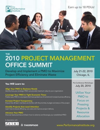 Earn up to 18 PDUs!




THE

2010 PROJECT MANAGEMENT
OFFICE SUMMIT
Develop and Implement a PMO to Maximize                                                               July 21-22, 2010
Project Efﬁciency and Eliminate Waste                                                                    Chicago, IL

                                                                                                      Pre-Conference Workshops:
You Will Learn to:
                                                                                                         July 20, 2010
Align Your PMO to Business Needs
Identify how your strategic PMO can provide maximum value to your organization
                                                                                                         Utilize Your
Leverage Your PMO in Tight Economic Times
Position your PMO to cut projects that have spiraled out of control and increase business efﬁciency       PMO to
Increase Project Transparency                                                                             Focus on
Ensure that all team members are familiar with the priorities, budget and status of the project
                                                                                                          Pressing
Identify Projects that need Attention
Learn how to boost efﬁciency, cut costs and improve project delivery                                     Projects &
Advance Your PMO                                                                                          Resource
Discover best practices and learn how to advance and leverage your established PMO
                                                                                                         Allocation
In Association with:


                                                                              www.PerformanceInstitute.org
 