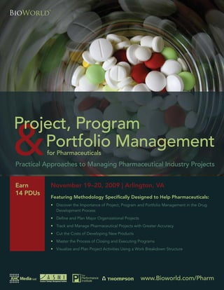 Project, Program and Portfolio Management for Pharmaceuticals




           for Pharmaceuticals
Practical Approaches to Managing Pharmaceutical Industry Projects


Earn         November 19–20, 2009 | Arlington, VA
14 PDUs
             Featuring Methodology Speciﬁcally Designed to Help Pharmaceuticals:
             • Discover the Importance of Project, Program and Portfolio Management in the Drug
               Development Process
             • Deﬁne and Plan Major Organizational Projects
             • Track and Manage Pharmaceutical Projects with Greater Accuracy
             • Cut the Costs of Developing New Products
             • Master the Process of Closing and Executing Programs
             • Visualize and Plan Project Activities Using a Work Breakdown Structure




                                                              www.Bioworld.com/Pharm
                                                                  www.Bioworld.com/Pharm          1
 