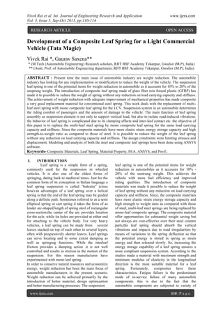 Vivek Rai et al. Int. Journal of Engineering Research and Application www.ijera.com
Vol. 3, Issue 5, Sep-Oct 2013, pp.110-114
www.ijera.com 110 | P a g e
Development of a Composite Leaf Spring for a Light Commercial
Vehicle (Tata Magic)
Vivek Rai *, Gaurav Saxena**
* (M.Tech (Automobile Engineering) Research scholars, RJIT BSF Academy Tekanpur, Gwalior (M.P), India)
** (Asstt. Prof. of Automobile Engineering department, RJIT BSF Academy Tekanpur, Gwalior (M.P), India)
ABSTRACT : Present time the main issue of automobile industry are weight reduction. The automobile
industry has looking for any implementation or modification to reduce the weight of the vehicle. The suspension
leaf spring is one of the potential items for weight reduction in automobile as it accounts for 10% to 20% of the
unsprung weight. The introduction of composite leaf spring made of glass fiber rein forced plastic (GFRP) has
made it to possible to reduce the weight of spring without any reduction on load carrying capacity and stiffness.
The achievement of weight reduction with adequate improvement of mechanical properties has made composite
a very good replacement material for conventional steel spring. This work deals with the replacement of multi-
leaf steel spring with mono composite leaf spring for the LCV. Suspension system in an automobile determines
the riding comfort of passengers and the amount of damage to the vehicle. The main function of leaf spring
assembly as suspension element is not only to support vertical load, but also to isolate road-induced vibrations.
the behavior of leaf spring is complicated due to its clamping effects and inter-leaf contact etc. the objective of
this paper is to replace the multi-leaf steel spring by mono composite leaf spring for the same load carrying
capacity and stiffness. Since the composite materials have more elastic strain energy storage capacity and high
strength-to-weight ratio as compared to those of steel. It is possible to reduce the weight of the leaf spring
without any reduction on load carrying capacity and stiffness. The design constraints were limiting stresses and
displacement. Modeling and analysis of both the steel and composite leaf springs have been done using ANSYS
software.
Keywords- Composite Materials, Leaf Spring, Material Property, FEA, ANSYS, and Pro-E.
I. INTRODUCTION
Leaf spring is a simple form of a spring,
commonly used for the suspension in wheeled
vehicles. It is also one of the oldest forms of
springing, dating back to medieval times. Just for the
common form of its conception in Italian language a
leaf spring suspension is called “balestra” (cross
bow).an advantages of a leaf spring over a helical
spring is that the end of the leaf spring may be guided
along a definite path. Sometimes referred to as a semi
elliptical spring or cart spring it takes the form of as
lender arc-shaped length of spring steel of rectangular
cross-section.the center of the arc provides location
for the axle, while tie holes are provided at either end
for attaching to the vehicle body. For very heavy
vehicles, a leaf spring can be made from several
leaves stacked on top of each other in several layers,
often with progressively shorter leaves. Leaf springs
can serve locating and to some extent damping as
well as springing functions. While the interleaf
friction provides a damping action .it is not well
controlled and results in stiction in the motion of the
suspension. For this reason manufactures have
experimented with mono leaf spring.
In order to conserve natural resources and economize
energy, weight reduction has been the main focus of
automobile manufacturers in the present scenario.
Weight reduction can be achieved primarily by the
introduction of better material, design optimization
and better manufacturing processes. The suspension
leaf spring is one of the potential items for weight
reduction in automobiles as it accounts for 10% -
20% of the unstrung weight. This achieves the
vehicle with more fuel efficiency and improved
riding qualities. The introduction of composite
materials was made it possible to reduce the weight
of leaf spring without any reduction on load carrying
capacity and stiffness. Since, the composite materials
have more elastic strain energy storage capacity and
high strength to weight ratio as compared with those
of steel; multi-leaf steel springs are being replaced by
mono-leaf composite springs. The composite material
offer opportunities for substantial weight saving but
not always are cost-effective over their steel counter
vibrations and impacts due to road irregularities by
means of variations in the spring deflection so that
the potential energy is stored in spring as strain
energy and then released slowly. So, increasing the
energy storage capability of a leaf spring ensures a
more compliant suspension system. According to the
studies made a material with maximum strength and
minimum modulus of elasticity in the longitudinal
direction is the most suitable material for a leaf
spring. Fortunately, composites have these
characteristics. Fatigue failure is the predominant
mode of in-service failure of many automobile
components. this is due to the fact that the
automobile components are subjected to variety of
RESEARCH ARTICLE OPEN ACCESS
 