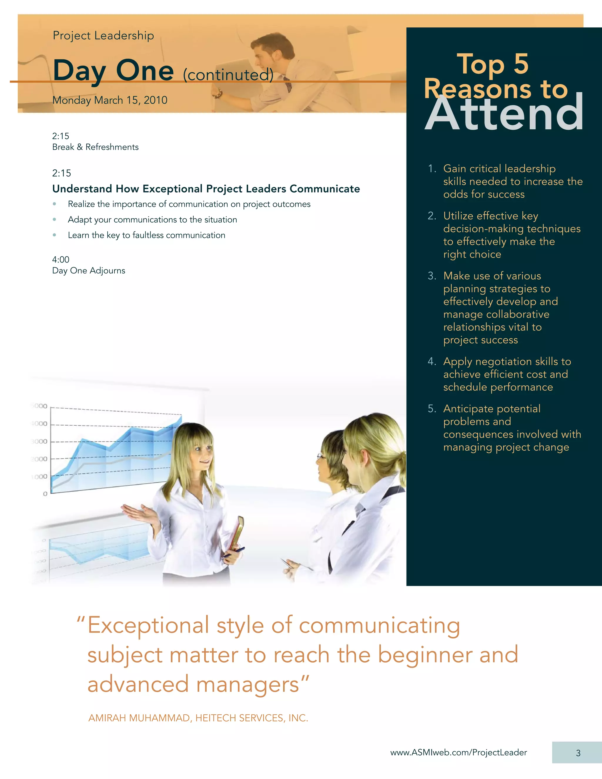 Projec Leadership
Project Leadershi
Project Leadership
   j       d hip


Day One (continuted)                                                      Top 5
                                                                        Reasons to
                                                                         Attend
Monday March 15, 2010


2:15
Break & Refreshments


2:15                                                                     1. Gain critical leadership
                                                                            skills needed to increase the
Understand How Exceptional Project Leaders Communicate                      odds for success
•   Realize the importance of communication on project outcomes
•   Adapt your communications to the situation                           2. Utilize effective key
                                                                            decision-making techniques
•   Learn the key to faultless communication
                                                                            to effectively make the
4:00
                                                                            right choice
Day One Adjourns
                                                                         3. Make use of various
                                                                            planning strategies to
                                                                            effectively develop and
                                                                            manage collaborative
                                                                            relationships vital to
                                                                            project success

                                                                         4. Apply negotiation skills to
                                                                            achieve efﬁcient cost and
                                                                            schedule performance

                                                                         5. Anticipate potential
                                                                            problems and
                                                                            consequences involved with
                                                                            managing project change




       “Exceptional style of communicating
        subject matter to reach the beginner and
        advanced managers”
         AMIRAH MUHAMMAD, HEITECH SERVICES, INC.


                                                                  www.ASMIweb.com/ProjectLeader           3
 