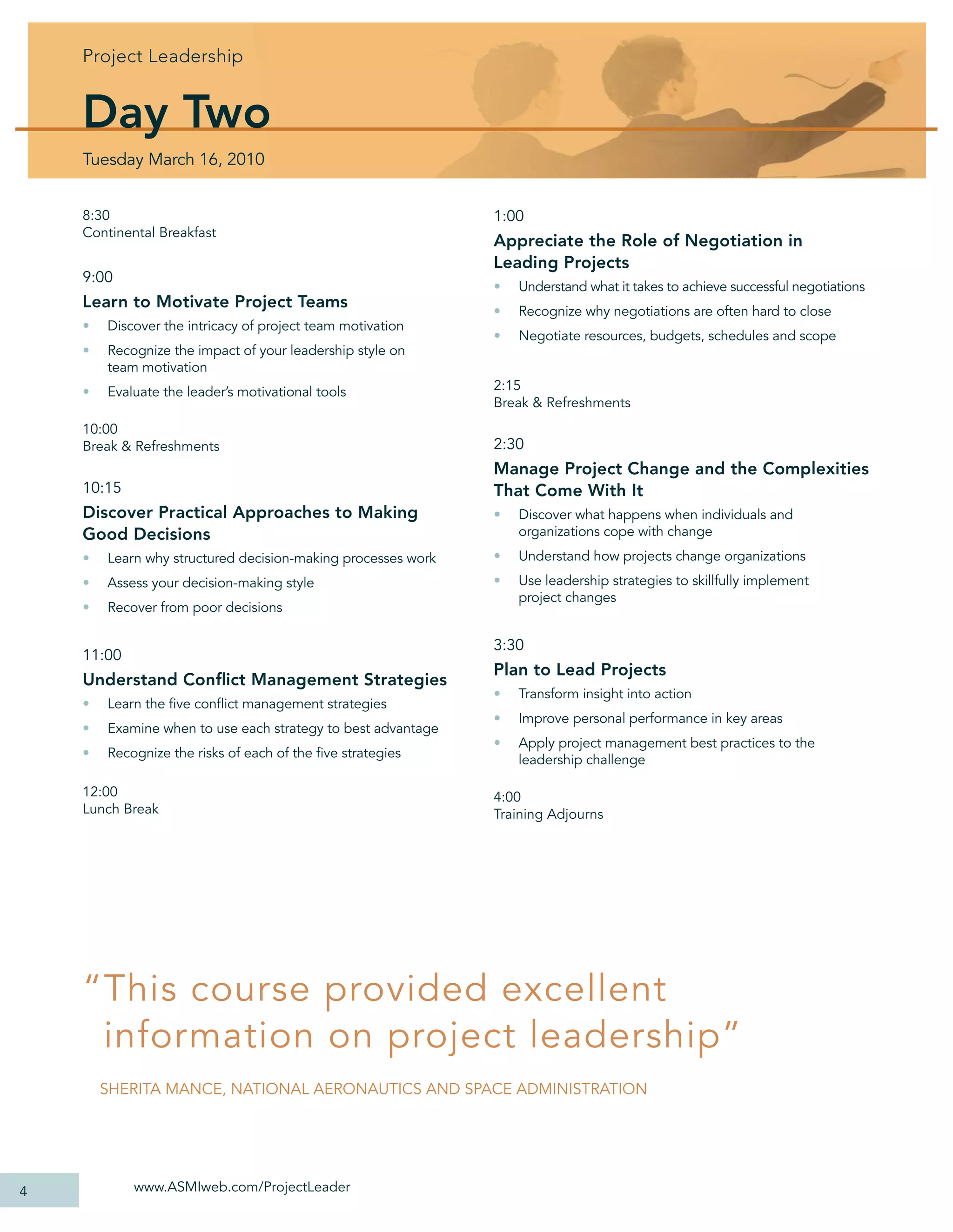 Project Leadership


    Day Two
    Tuesday March 16, 2010


    8:30                                                      1:00
    Continental Breakfast
                                                              Appreciate the Role of Negotiation in
                                                              Leading Projects
    9:00
                                                              •   Understand what it takes to achieve successful negotiations
    Learn to Motivate Project Teams                           •   Recognize why negotiations are often hard to close
    •   Discover the intricacy of project team motivation
                                                              •   Negotiate resources, budgets, schedules and scope
    •   Recognize the impact of your leadership style on
        team motivation
    •   Evaluate the leader’s motivational tools              2:15
                                                              Break & Refreshments
    10:00
    Break & Refreshments                                      2:30
                                                              Manage Project Change and the Complexities
    10:15                                                     That Come With It
    Discover Practical Approaches to Making                   •   Discover what happens when individuals and
    Good Decisions                                                organizations cope with change
    •   Learn why structured decision-making processes work   •   Understand how projects change organizations
    •   Assess your decision-making style                     •   Use leadership strategies to skillfully implement
                                                                  project changes
    •   Recover from poor decisions

                                                              3:30
    11:00
                                                              Plan to Lead Projects
    Understand Conﬂict Management Strategies
                                                              •   Transform insight into action
    •   Learn the ﬁve conﬂict management strategies
                                                              •   Improve personal performance in key areas
    •   Examine when to use each strategy to best advantage
                                                              •   Apply project management best practices to the
    •   Recognize the risks of each of the ﬁve strategies         leadership challenge

    12:00                                                     4:00
    Lunch Break                                               Training Adjourns




    “ This course provided excellent
      information on project leadership”
        SHERITA MANCE, NATIONAL AERONAUTICS AND SPACE ADMINISTRATION




4           www.ASMIweb.com/ProjectLeader
 