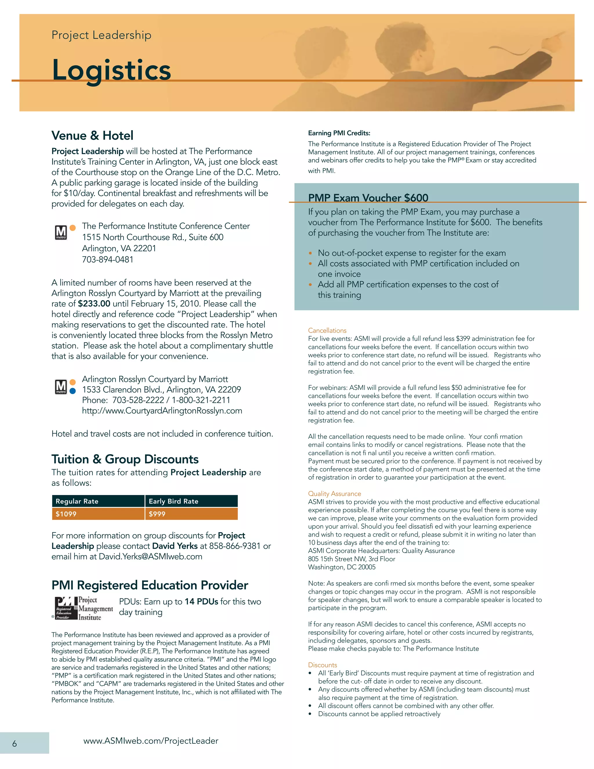 Project Leadership


    Logistics

    Venue & Hotel                                                                        Earning PMI Credits:
                                                                                         The Performance Institute is a Registered Education Provider of The Project
    Project Leadership will be hosted at The Performance                                 Management Institute. All of our project management trainings, conferences
    Institute’s Training Center in Arlington, VA, just one block east                    and webinars offer credits to help you take the PMP® Exam or stay accredited
    of the Courthouse stop on the Orange Line of the D.C. Metro.                         with PMI.
    A public parking garage is located inside of the building
    for $10/day. Continental breakfast and refreshments will be
    provided for delegates on each day.
                                                                                         PMP Exam Voucher $600
                                                                                         If you plan on taking the PMP Exam, you may purchase a
                The Performance Institute Conference Center                              voucher from The Performance Institute for $600. The beneﬁts
                                                                                         of purchasing the voucher from The Institute are:
                1515 North Courthouse Rd., Suite 600
                Arlington, VA 22201
                                                                                         • No out-of-pocket expense to register for the exam
                703-894-0481                                                             • All costs associated with PMP certiﬁcation included on
                                                                                           one invoice
    A limited number of rooms have been reserved at the                                  • Add all PMP certiﬁcation expenses to the cost of
    Arlington Rosslyn Courtyard by Marriott at the prevailing                              this training
    rate of $233.00 until February 15, 2010. Please call the
    hotel directly and reference code “Project Leadership” when
    making reservations to get the discounted rate. The hotel
                                                                                         Cancellations
    is conveniently located three blocks from the Rosslyn Metro                          For live events: ASMI will provide a full refund less $399 administration fee for
    station. Please ask the hotel about a complimentary shuttle                          cancellations four weeks before the event. If cancellation occurs within two
    that is also available for your convenience.                                         weeks prior to conference start date, no refund will be issued. Registrants who
                                                                                         fail to attend and do not cancel prior to the event will be charged the entire
                                                                                         registration fee.
                Arlington Rosslyn Courtyard by Marriott
                1533 Clarendon Blvd., Arlington, VA 22209                                For webinars: ASMI will provide a full refund less $50 administrative fee for
                                                                                         cancellations four weeks before the event. If cancellation occurs within two
                Phone: 703-528-2222 / 1-800-321-2211                                     weeks prior to conference start date, no refund will be issued. Registrants who
                http://www.CourtyardArlingtonRosslyn.com                                 fail to attend and do not cancel prior to the meeting will be charged the entire
                                                                                         registration fee.

    Hotel and travel costs are not included in conference tuition.                       All the cancellation requests need to be made online. Your conﬁ rmation
                                                                                         email contains links to modify or cancel registrations. Please note that the
                                                                                         cancellation is not ﬁ nal until you receive a written conﬁ rmation.
    Tuition & Group Discounts                                                            Payment must be secured prior to the conference. If payment is not received by
                                                                                         the conference start date, a method of payment must be presented at the time
    The tuition rates for attending Project Leadership are                               of registration in order to guarantee your participation at the event.
    as follows:
                                                                                         Quality Assurance
        Regular Rate                  Early Bird Rate                                    ASMI strives to provide you with the most productive and effective educational
                                                                                         experience possible. If after completing the course you feel there is some way
        $1099                         $999
                                                                                         we can improve, please write your comments on the evaluation form provided
                                                                                         upon your arrival. Should you feel dissatisﬁ ed with your learning experience
    For more information on group discounts for Project                                  and wish to request a credit or refund, please submit it in writing no later than
                                                                                         10 business days after the end of the training to:
    Leadership please contact David Yerks at 858-866-9381 or                             ASMI Corporate Headquarters: Quality Assurance
    email him at David.Yerks@ASMIweb.com                                                 805 15th Street NW, 3rd Floor
                                                                                         Washington, DC 20005

    PMI Registered Education Provider                                                    Note: As speakers are conﬁ rmed six months before the event, some speaker
                                                                                         changes or topic changes may occur in the program. ASMI is not responsible
                           PDUs: Earn up to 14 PDUs for this two                         for speaker changes, but will work to ensure a comparable speaker is located to
                                                                                         participate in the program.
    ®
                           day training
                                                                                         If for any reason ASMI decides to cancel this conference, ASMI accepts no
    The Performance Institute has been reviewed and approved as a provider of            responsibility for covering airfare, hotel or other costs incurred by registrants,
    project management training by the Project Management Institute. As a PMI            including delegates, sponsors and guests.
    Registered Education Provider (R.E.P), The Performance Institute has agreed          Please make checks payable to: The Performance Institute
    to abide by PMI established quality assurance criteria. “PMI” and the PMI logo
    are service and trademarks registered in the United States and other nations;        Discounts
    “PMP” is a certiﬁcation mark registered in the United States and other nations;      • All ‘Early Bird’ Discounts must require payment at time of registration and
    “PMBOK” and “CAPM” are trademarks registered in the United States and other             before the cut- off date in order to receive any discount.
    nations by the Project Management Institute, Inc., which is not afﬁliated with The   • Any discounts offered whether by ASMI (including team discounts) must
    Performance Institute.                                                                  also require payment at the time of registration.
                                                                                         • All discount offers cannot be combined with any other offer.
                                                                                         • Discounts cannot be applied retroactively



6               www.ASMIweb.com/ProjectLeader
 