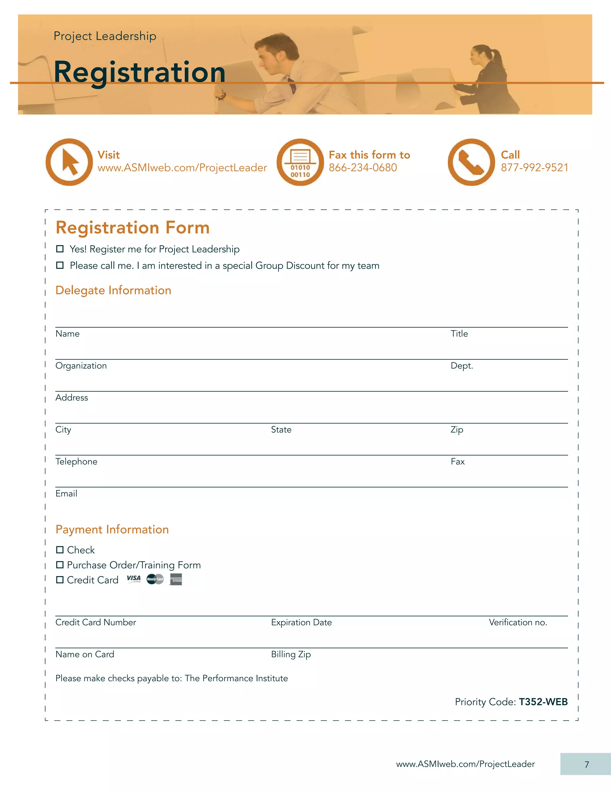 Projec Leadership
Project Leadershi
Project Leadership
   j       d hip


Registration

            Visit                                                Fax this form to                   Call
            www.ASMIweb.com/ProjectLeader                        866-234-0680                       877-992-9521




Registration Form
   Yes! Register me for Project Leadership
   Please call me. I am interested in a special Group Discount for my team

Delegate Information


Name                                                                                     Title


Organization                                                                             Dept.


Address


City                                               State                                 Zip


Telephone                                                                                Fax


Email



Payment Information
  Check
  Purchase Order/Training Form
  Credit Card



Credit Card Number                                 Expiration Date                               Veriﬁcation no.


Name on Card                                       Billing Zip

Please make checks payable to: The Performance Institute

                                                                                          Priority Code: T352-WEB




                                                                              www.ASMIweb.com/ProjectLeader         7
 