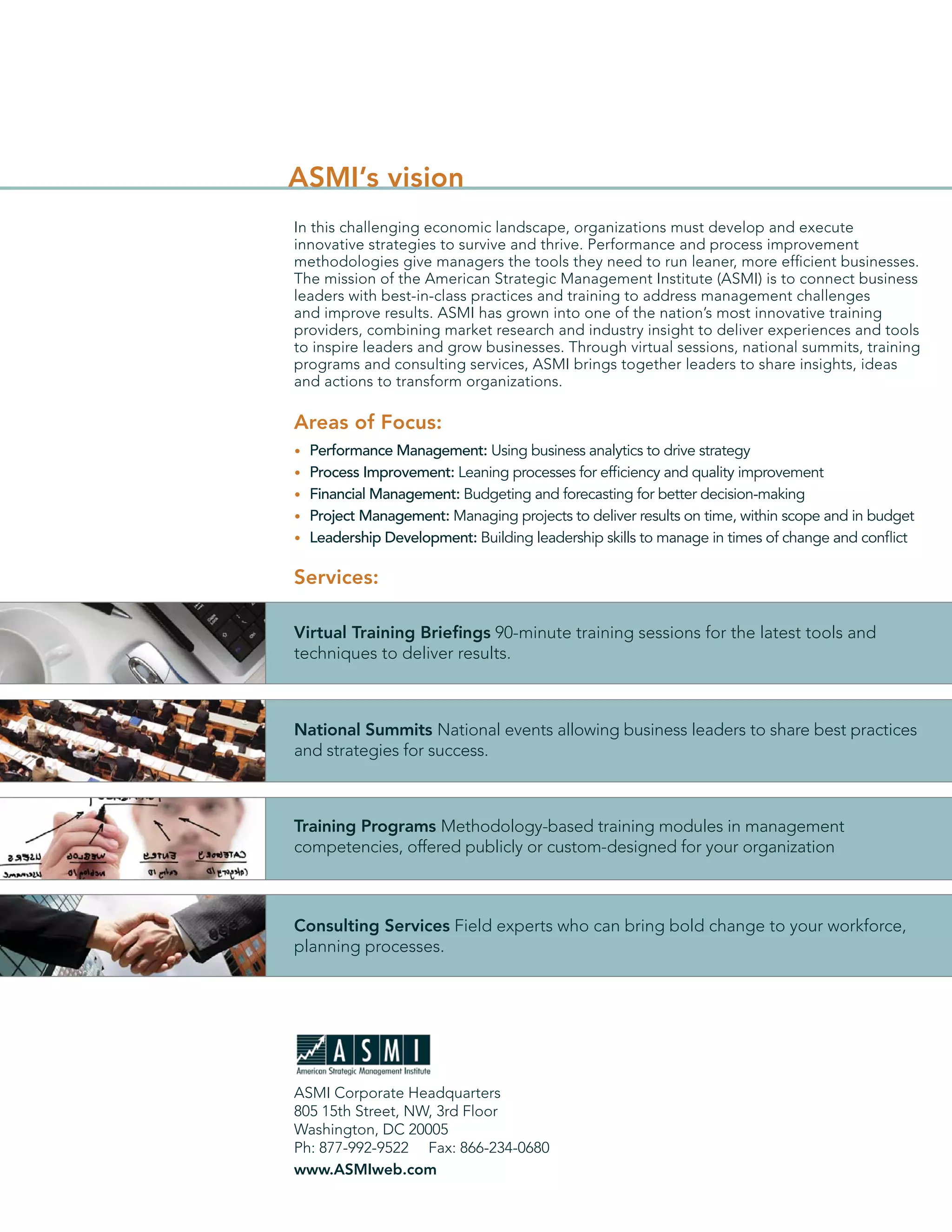 ASMI’s vision
In this challenging economic landscape, organizations must develop and execute
innovative strategies to survive and thrive. Performance and process improvement
methodologies give managers the tools they need to run leaner, more efﬁcient businesses.
The mission of the American Strategic Management Institute (ASMI) is to connect business
leaders with best-in-class practices and training to address management challenges
and improve results. ASMI has grown into one of the nation’s most innovative training
providers, combining market research and industry insight to deliver experiences and tools
to inspire leaders and grow businesses. Through virtual sessions, national summits, training
programs and consulting services, ASMI brings together leaders to share insights, ideas
and actions to transform organizations.

Areas of Focus:
•   Performance Management: Using business analytics to drive strategy
•   Process Improvement: Leaning processes for efﬁciency and quality improvement
•   Financial Management: Budgeting and forecasting for better decision-making
•   Project Management: Managing projects to deliver results on time, within scope and in budget
•   Leadership Development: Building leadership skills to manage in times of change and conﬂict

Services:

Virtual Training Brieﬁngs 90-minute training sessions for the latest tools and
techniques to deliver results.



National Summits National events allowing business leaders to share best practices
and strategies for success.



Training Programs Methodology-based training modules in management
competencies, offered publicly or custom-designed for your organization



Consulting Services Field experts who can bring bold change to your workforce,
planning processes.




ASMI Corporate Headquarters
805 15th Street, NW, 3rd Floor
Washington, DC 20005
Ph: 877-992-9522 Fax: 866-234-0680
www.ASMIweb.com
 