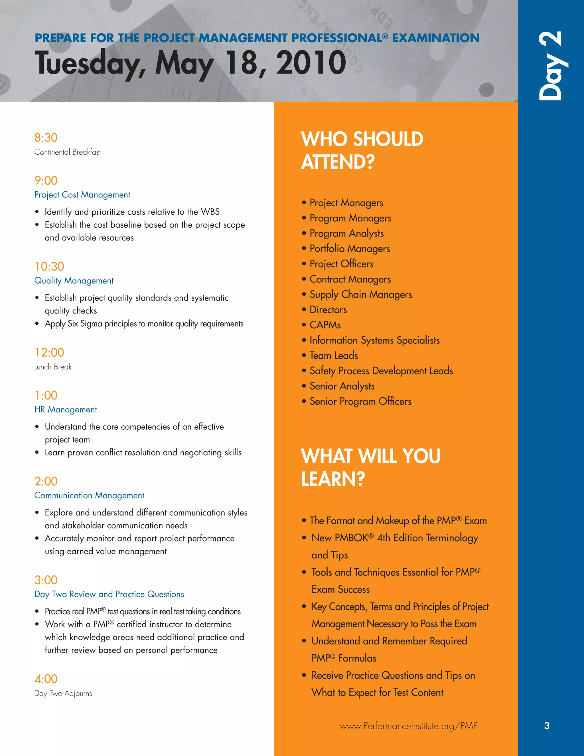 WHO SHOULD
ATTEND?
• Project Managers
• Program Managers
• Program Analysts
• Portfolio Managers
• Project Ofﬁcers
• Contract Managers
• Supply Chain Managers
• Directors
• CAPMs
• Information Systems Specialists
• Team Leads
• Safety Process Development Leads
• Senior Analysts
• Senior Program Ofﬁcers
WHAT WILL YOU
LEARN?
• The Format and Makeup of the PMP® Exam
• New PMBOK® 4th Edition Terminology
and Tips
• Tools and Techniques Essential for PMP®
Exam Success
• Key Concepts, Terms and Principles of Project
Management Necessary to Pass the Exam
• Understand and Remember Required
PMP® Formulas
• Receive Practice Questions and Tips on
What to Expect for Test Content
PREPARE FOR THE PROJECT MANAGEMENT PROFESSIONAL® EXAMINATION
Tuesday, May 18, 2010
Day2
www.PerformanceInstitute.org/PMP 3
8:30
Continental Breakfast
9:00
Project Cost Management
• Identify and prioritize costs relative to the WBS
• Establish the cost baseline based on the project scope
and available resources
10:30
Quality Management
• Establish project quality standards and systematic
quality checks
• Apply Six Sigma principles to monitor quality requirements
12:00
Lunch Break
1:00
HR Management
• Understand the core competencies of an effective
project team
• Learn proven conﬂict resolution and negotiating skills
2:00
Communication Management
• Explore and understand different communication styles
and stakeholder communication needs
• Accurately monitor and report project performance
using earned value management
3:00
Day Two Review and Practice Questions
• Practice real PMP®
test questions in real test taking conditions
• Work with a PMP®
certiﬁed instructor to determine
which knowledge areas need additional practice and
further review based on personal performance
4:00
Day Two Adjourns
 